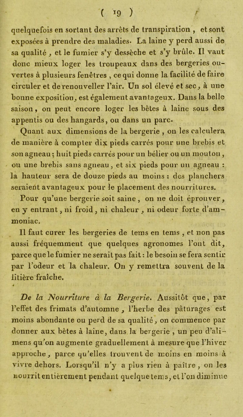 quelquefois en sortant des arrêts de transpiration , et sont exposées à prendre des maladies. La laine y perd aussi de sa qualité , et le fumier s’y dessèche et s’y brûle. Il vaut donc mieux loger les ti'oupeaux dans des bergeries ou- vertes à plusieurs fenêtres , ce qui donne la facilité de faire circuler et derenouveller l’air. Un sol élevé et sec, à une bonne exposition,, est également avantageux. Dans la belle saison, on peut encore loger les bêtes à laine sous des appentis ou des liangards, ou dans un parc. Quant aux dimensions de la bergerie , on les calculera de manière à compter dix pieds carrés pour une brebis et son agneau; huit pieds carrés pour un bélier ou un mouton , ou une brebis sans agneau, et six pieds pour un agneau : la hauteur sera de douze pieds au moins : des planchers seraient avantageux pour le placement des nourritures. Pour qu’une bergerie soit saine, on ne doit éprouver, en y entrant, ni froid , ni chaleur , ni odeur forte d’am- moniac. Il faut curer les bergeries de tems en tems , et non pas aussi fréquemment que quelques agronomes l’ont dit, parce quele fumier ne serait pas fait : le besoin se fera sentir par l’odeur et la chaleur. On y remettra souvent de la litière fraîche. ■4 De la Nourriture à la Bergerie. Aussitôt que, par l’elfet des frimats d’automne , l’herbe des pâturages est moins abondante ou perd de sa qualité, on commence par donner aux bêtes à laine, dans la bergerie , un peu d’ali- mens qu’on augmente graduellement à mesure que l’hiver approche, parce qu’elles trouvent de moins en moins à vivre dehors. Lorsqu’il n’y a plus rien à paître, on les nour rit entièrement pendant quelque teins, et l'on diminue