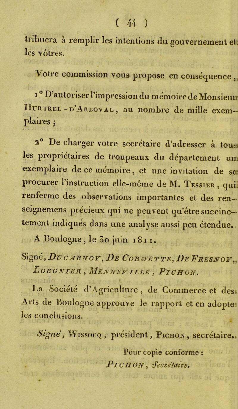 tiibuera a remplir les intentions du gouvernement ett les vôtres. Votre commission vous propose en conséquence ,, i° D’autoriser l’impression du mémoire de Monsieur IIurtrel - d’Auboval , au nombre de mille exem- plaires y 2° De charger votre secrétaire d’adresser à touss les propriétaires de troupeaux du département uni exemplaire de ce mémoire, et une invitation de set procurer 1 instruction elle-meme de M. Tessiep. , quii renferme des observations importantes et des ren- seignemens précieux qui ne peuvent qu’être succinc- tement indiqués dans une analyse aussi peu étendue. A Boulogne , le 3o juin i 81 i. Signé, Ducarnoy, De Cormette, De Fresnoy,, Lorgnier , Menneville , P TC H ou. La Société d’Agriculture , de Commerce et des; Arts de Boulogne approuve le rapport et en adopte: les conclusions. Signe, Wissocq, président, Pichon, secrétaire.. Pour copie conforme : PlCH ON, cŸeczélaize,