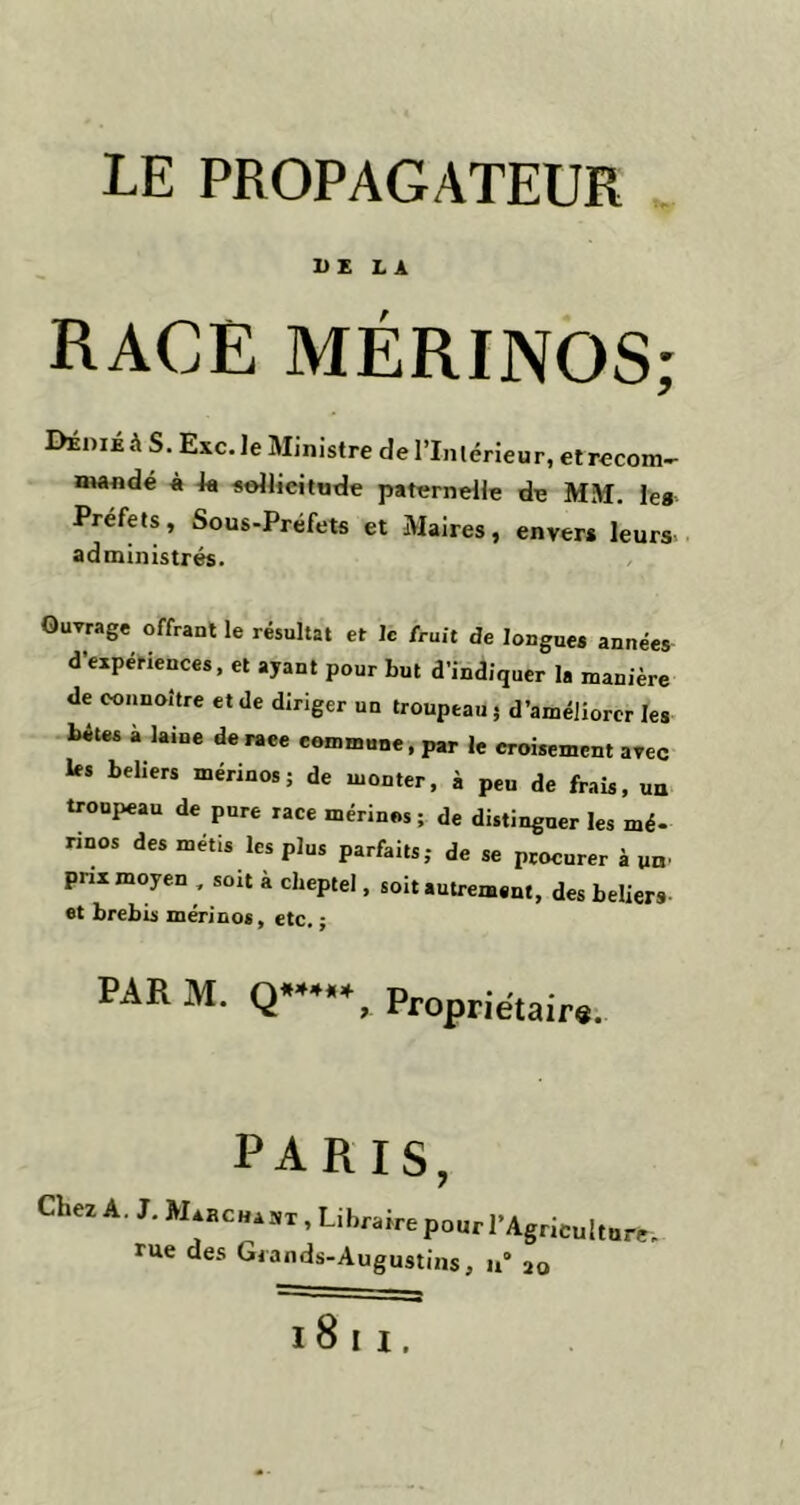 LE PROPAGATEUR DE LA RACE MÉRINOS; Dédié à S. Esc. Je Ministre del’Inlérieur, et recom- mandé à sollicitude paternelle de MM. le* Préfets, Sous-Préfets et Maires, envers leurs administrés. Ouvrage offrant le résultat et le fruit de longues années d’expériences, et ayant pour but d’indiquer la manière de connoitre et de diriger un troupeau 5 d’améliorer les bêtes à laine de raee commune, par le croisement avec les beliers mérinos; de monter, à peu de frais, un troupeau de pure race mérinos; de distingner les mé- rinos des métis les plus parfaits; de se procurer à un' prix moyen , soit à cheptel, soit autrement, des beliers et brebis mérinos, etc. ; PAR M. Q*, Propriétaire. PARIS, Chez A. J. M.ncu.ai , Li brafre pour r Agriculture-, rue des Grands-Augustins, u° 20 18 11.