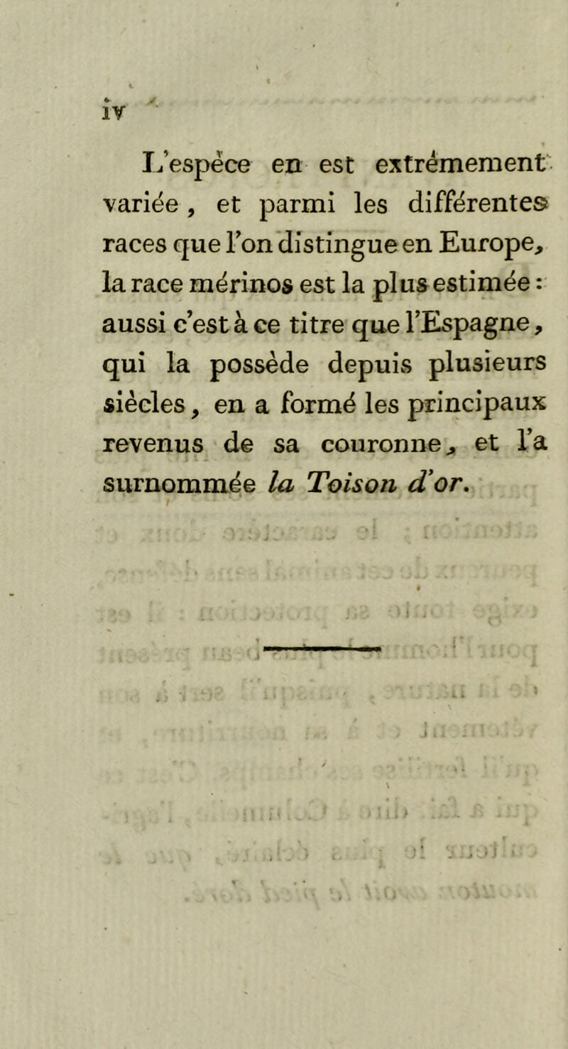 IV L’espèce en est extrêmement variée, et parmi les différentes races que l’on distingue en Europe, la race mérinos est la plus estimée : aussi c’est à ce titre que l’Espagne, qui la possède depuis plusieurs siècles, en a formé les principaux revenus de sa couronne, et l’a surnommée la Toison d'or.