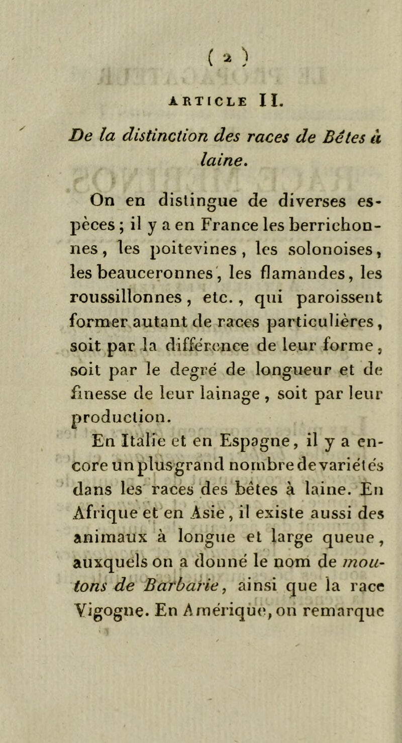 ARTICLE II. De la distinction des races de Bétes à laine. On en distingue de diverses es- pèces ; il y a en France les berrichon- nes , les poitevines, les solonoises, les beauceronnes, les flamandes, les roussillonnes, etc. , qui paroissent former autant de races particulières, soit par la différence de leur forme, soit par le degré de longueur et de finesse de leur lainage , soit par leur production. En Italie et en Espagne, il y a en- core un plus-grand nombre de variétés dans les races des bêtes à laine. En Afrique et en Asie, il existe aussi des animaux à longue et large queue, auxquels on a donné le nom de mou- tons de Barbarie, ainsi que la race Vigogne. En Amérique,oh remarque