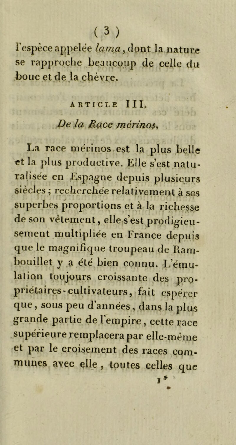 l’espèce appelée lama, dont la nature se rapproche beaucoup de celle du bouc et de la chèvre. a rticle III. De la Race mérinos. La race mérinos est la plus belle et la plus productive. Elle s’est natu- ralisée en Espagne depuis plusieurs siècles ; recherchée relativement à ses superbes proportions et à la richesse de son vêtement, elle s’est prodigieu- sement multipliée en France depuis que le magnifique troupeau de Ram- bouillet y a été bien connu. L’ému- lation toujours croissante des pro- priétaires-cultivateurs, fait espérer que, sous peu d années, dans la plus grande partie de l’empire, cette race supérieure remplacera par elle-même et par le croisement des races com- munes avec elle , toutes celles que