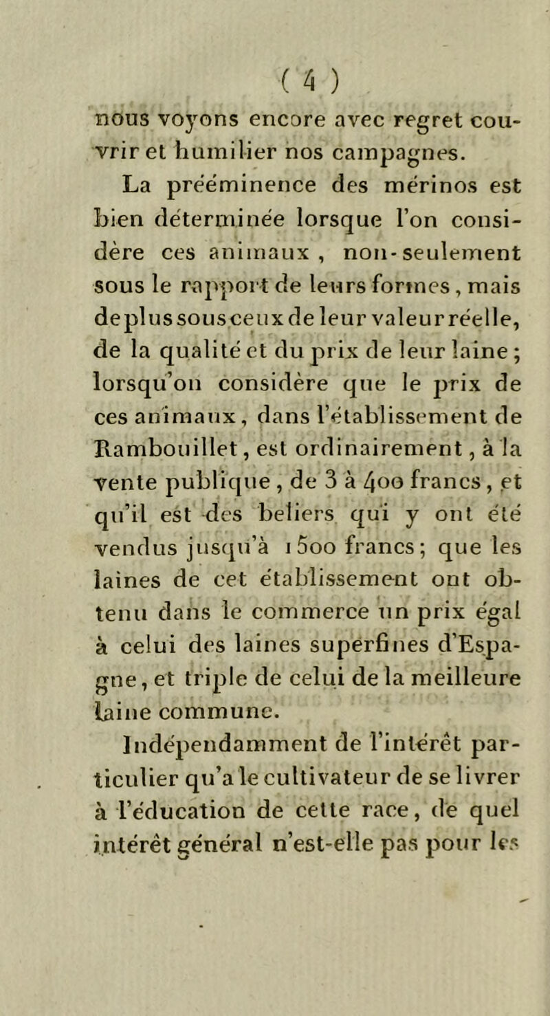 nous voyons encore avec regret cou- vrir et humilier nos campagnes. La prééminence des mérinos est bien déterminée lorsque l’on consi- dère ces animaux, non-seulement sous le rapport de leurs formes, mais de plus sous ceux de leur valeur réel le, de la qualité et du prix de leur laine ; lorsqu’on considère que le prix de ces animaux, dans l’établissement de Rambouillet, est ordinairement, à la vente publique , de 3 à 4oo francs , et qu’il est des beliers qui y ont été vendus jusqu’à i5oo francs; que les laines de cet établissement ont ob- tenu dans le commerce Tin prix égal à celui des laines superfines d’Espa- gne, et triple de celui de la meilleure laine commune. Indépendamment de l’intérêt par- ticulier qu’a ie cultivateur de se livrer à l’éducation de cette race, de quel intérêt général n’est-elle pas pour les
