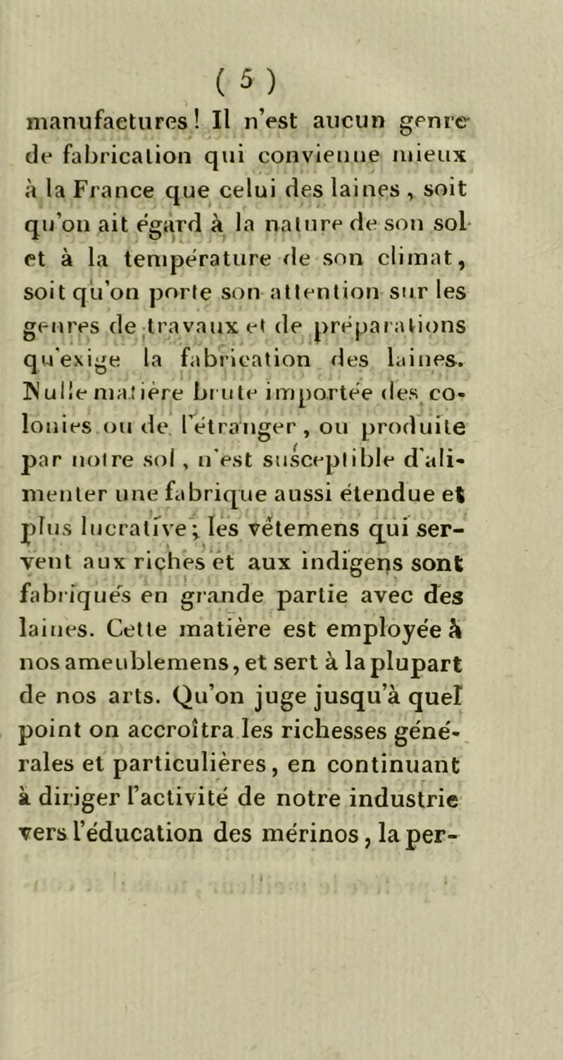 manufactures ! Il n’est aucun genre de fabrication qui convienne mieux à la France que celui des laines , soit qu’on ait egard à la nature de son sol et à la température de son climat, soit qu’on porte son attention sur les genres de travaux et de préparations qu'exige la fabrication des laines. Wulle matière brute importée des co- lon ies ou de l’etranger, ou produite par notre sol, n’est susceptible d'ali- menter une fabrique aussi étendue et p'-1 ucrative; les vëtemens qui ser- vent aux riches et aux indigens sont fabriques en grande partie avec des laines. Cette matière est employe'e à nos ameublemens, et sert à la plupart de nos arts. Qu’on juge jusqu’à quel point on accroîtra les richesses géné- rales et particulières, en continuant à diriger l’activité de notre industrie vers l’éducation des mérinos, la per-