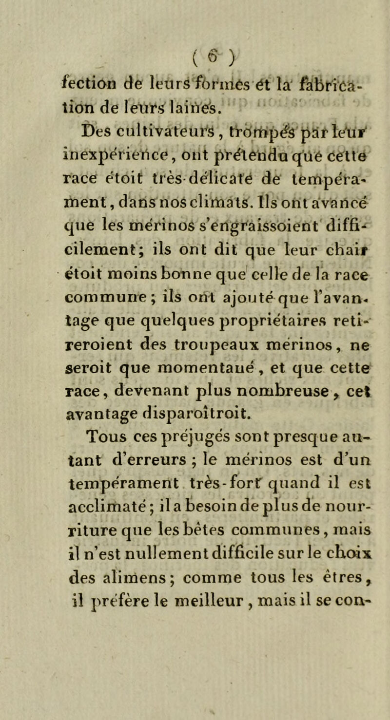 ( « ) fection de leurs formés ét la fabrica- tion de leurs laines. Des cultivateurs, trbmpéS parleur inexpérience, ont prétendu qüé cette race étoit très délicate de tempéra- ment, dans nos climats. Ils ont avancé que les mérinos s’engraissoient diffi- cilement; ils ont dit que leur chair étoit moins bonne que celle de la race commune; ils ont ajouté que l’avan- tage que quelques propriétaires reti- reroient des troupeaux mérinos, ne seroit que momentaué, et que cette race, devenant plus nombreuse , cet avantage disparoîtroit. Tous ces préjugés sont presque au- tant d’erreurs ; le mérinos est d’un tempérament très-fort quand il est acclimaté ; il a besoin de plus de nour- riture que les bêtes communes, mais il n’est nullement difficile sur le choix des alimens; comme tous les êtres, il préfère le meilleur , mais il se con-