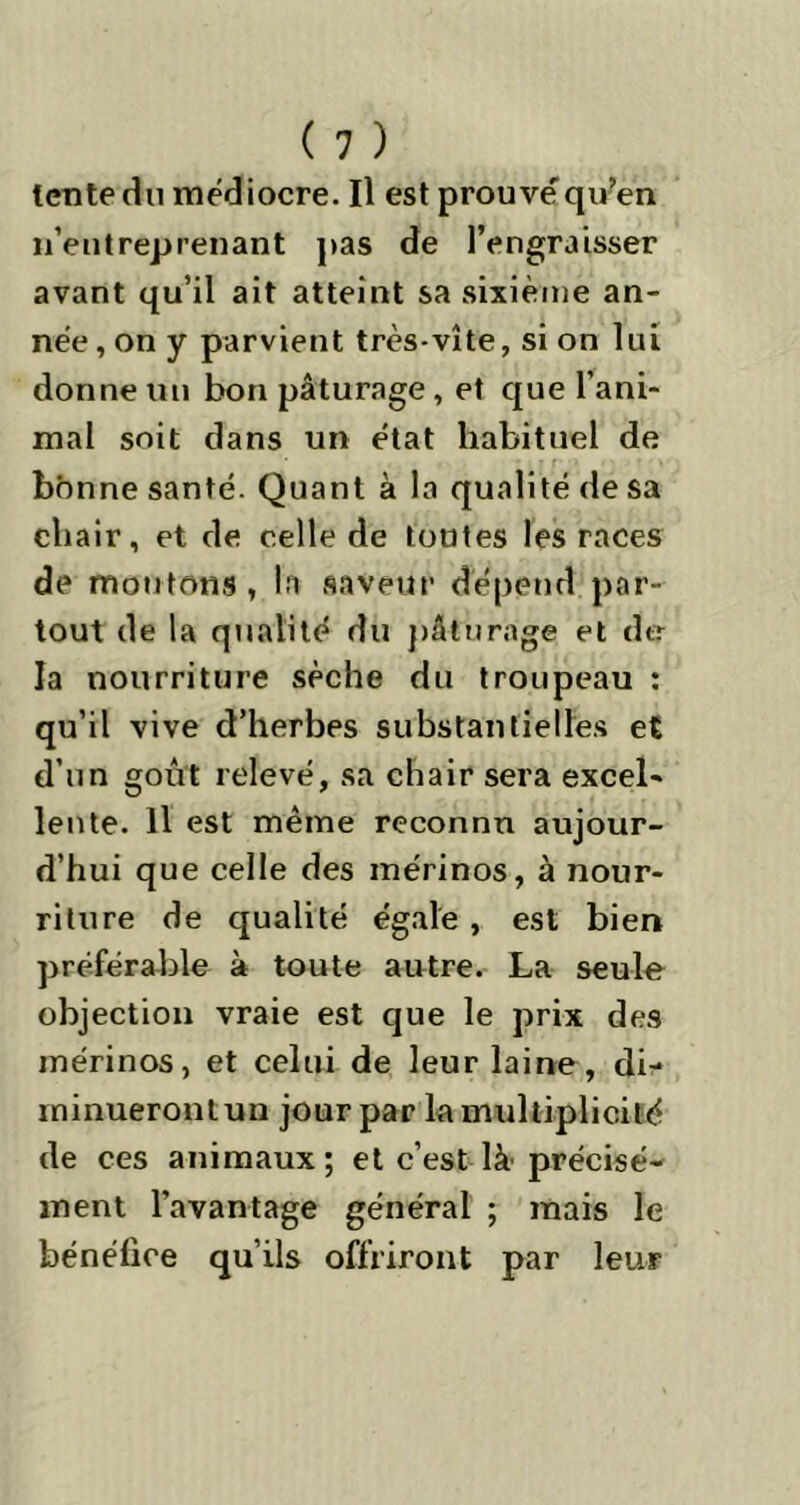 tente du médiocre. Il est prouve'qu?en n’entreprenant pas de l’engraisser avant qu’il ait atteint sa sixième an- née , on y parvient très-vite, si on lui donne un bon pâturage , et que l’ani- mal soit dans un état habituel de bonne santé. Quant à la qualité de sa chair, et de celle de toutes les races de moutons, la saveur dépend par- tout de la qualité du pâturage et dtr la nourriture sèche du troupeau : qu’il vive d’herbes substantielles et d’un goût relevé, sa chair sera excel- lente. Il est même reconnu aujour- d’hui que celle des mérinos, à nour- riture de qualité égale , est bien préférable à toute autre. La seule objection vraie est que le prix des mérinos, et celui de leur laine, di- minueront un jour par la multiplicité de ces animaux ; et c’est là précisé- ment l’avantage général ; mais le bénéfice qu’ils offriront par leur