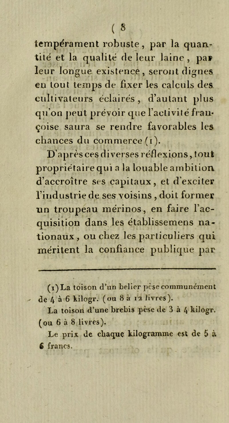 tempérament robuste, par la quan^ tité et la qualité de leur laine , par leur longue existence, seront dignes en tout temps de fixer les calculs des cultivateurs éclairés , d’autant plus qu’on peut prévoir que l’activité fraii* çoise saura se rendre favorables les chances du commerce (i). D’après ces diverses réflexions, tout propriétaire qui a la louable ambition d’accroître ses capitaux, et d’exciter l’industrie de ses voisins , doit former un troupeau mérinos, en faire l’ac- quisition dans les établissemens na- tionaux, ou chez les particuliers qui méritent la confiance publique par (i)La toison d’un belier pèse communément - de 4 à 6 kilogr. (ou 8 à n livres). La toison d’une brebis pèse de 3 à 4 kilogr. (ou 6 à 8 livres). Le prix de chaque kilogramme est de 5 à é francs.