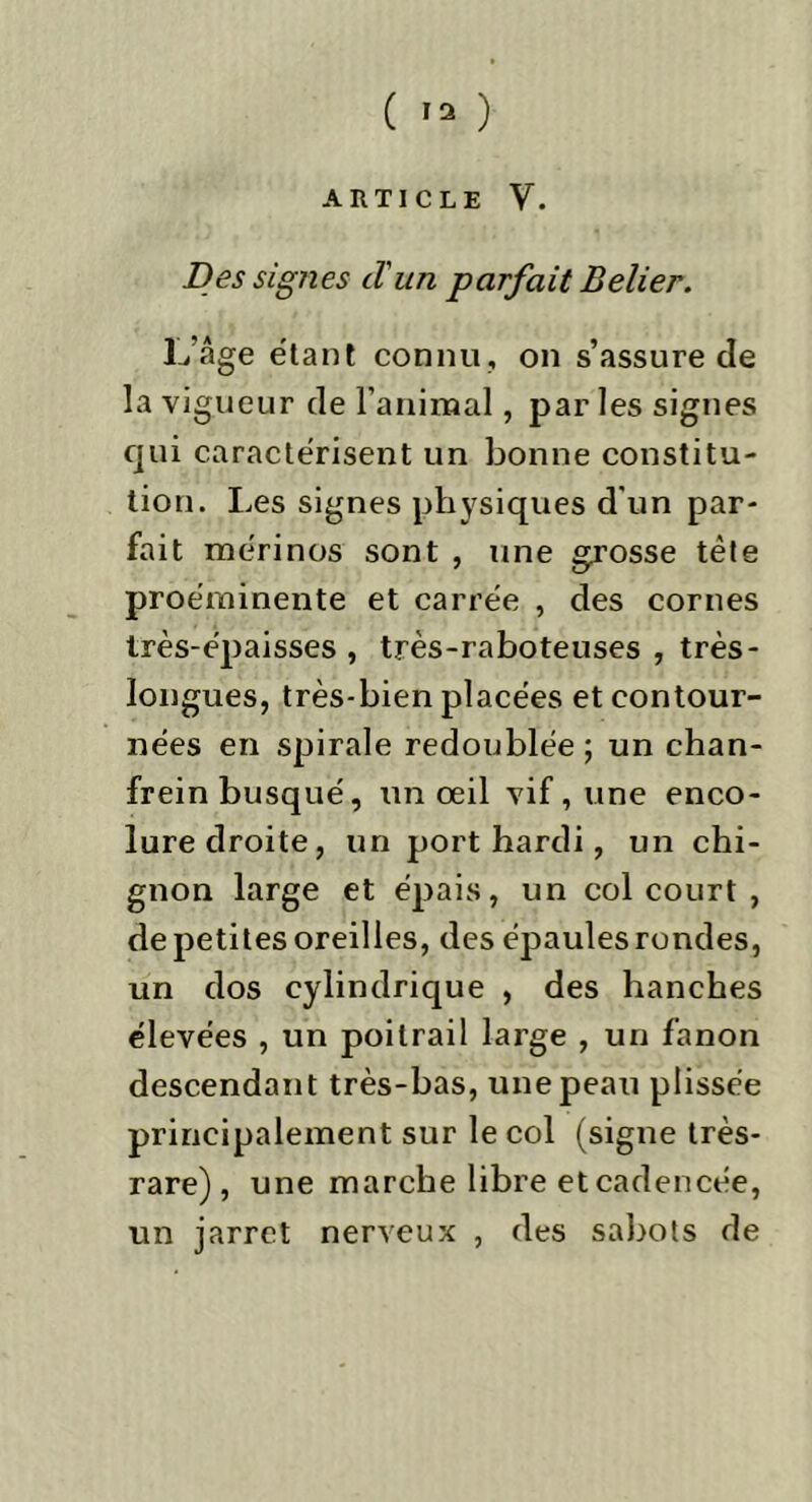 ARTICLE V. Des signes d'un parfait Belier. L’âge étant connu, on s’assure de la vigueur de l’animal, par les signes qui caractérisent un bonne constitu- tion. Les signes physiques d'un par- fait mérinos sont , une grosse tête proéminente et carrée , des cornes très-épaisses , très-raboteuses , très- longues, très-bien placées et contour- nées en spirale redoublée; un chan- frein busqué, un œil vif, une enco- lure droite, un port hardi, un chi- gnon large et épais, un col court , de petites oreilles, des épaules rondes, un dos cylindrique , des hanches élevées , un poitrail large , un fanon descendant très-bas, une peau plissée principalement sur le col (signe très- rare) , une marche libre et cadencée, un jarret nerveux , des sabots de