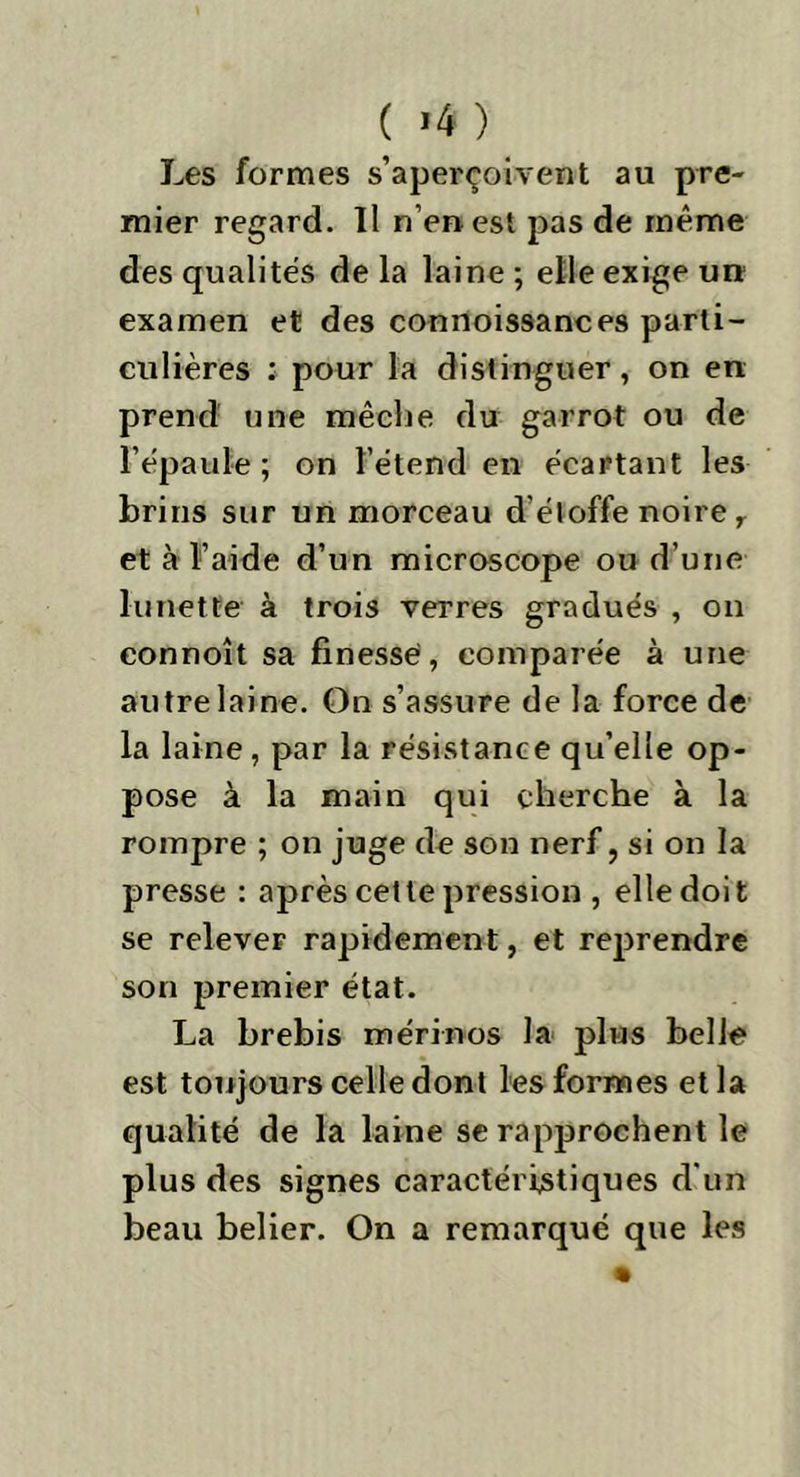 ( >4 ) Les formes s’aperçoivent au pre- mier regard. Il n’en est pas de même des qualités de la laine ; elle exige un examen et des connoissances parti- culières : pour la distinguer, on en prend une mèche du garrot ou de l’épaule ; on l’étend en écartant les brins sur un morceau d'étoffe noire r et à l’aide d’un microscope ou d’une lunette à trois verres gradués , on eonnoît sa finesse, comparée à une autre laine. On s’assure de la force de la laine, par la résistance qu’elle op- pose à la main qui cherche à la rompre ; on juge de son nerf, si on la presse : après cette pression , elle doit se relever rapidement, et reprendre son premier état. La brebis mérinos la plus belle est toujours celle dont les formes et la qualité de la laine se rapprochent le plus des signes caractéristiques d'un beau belier. On a remarqué que les