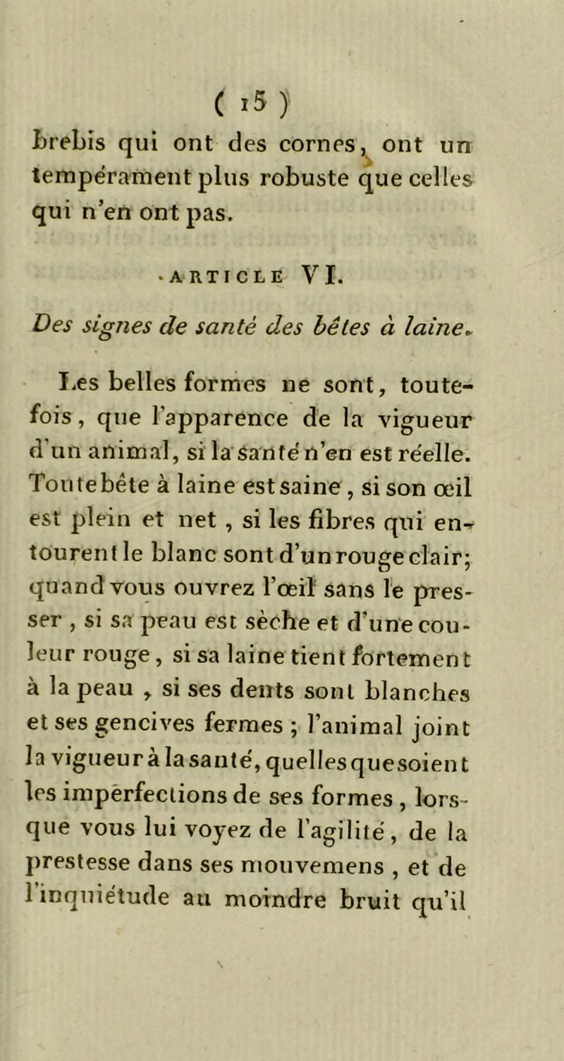brebis qui ont des cornes, ont un tempérament plus robuste que celles qui n’en ont pas. • article VI. Des signes de santé des bêtes à laine. Les belles formes ne sont, toute- fois, que l’apparence de la vigueur d un animal, si la santé n’en est réelle. Toutebête à laine est saine , si son œil est plein et net , si les fibres qui en- tourent le blanc sont d’un rouge clair; quand vous ouvrez l’œil sans le pres- ser , si sa peau est sèche et d’une cou- leur rouge , si sa laine tient fortemen t à la peau , si ses dents sont blanches et ses gencives fermes ; l’animal joint la vigueur à la santé, quelles quesoient les impèrfeciions de ses formes , lors- que vous lui voyez de l’agilité, de la prestesse dans ses mouvemens , et de 1 inquiétude au moindre bruit qu’il
