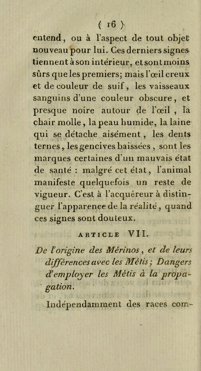 entend, ou à l'aspect de tout objet nouveau pour lui. Ces derniers signes tiennentàson intérieur, etsontmoins sûrs que les premiers: mais l’œil creux et de couleur de suif, les vaisseaux sanguins d’une couleur obscure, et presque noire autour de l’œil , la chair molle, la peau humide, la laine qui se de'tache aisément, les dents ternes, les gencives baissées , sont les marques certaines d’un mauvais état de santé: malgré cet état, l’animal manifeste quelquefois un reste de vigueur. C’est à l’acquéreur à distin- guer 1’apparence de la réalité, quand ces signes sont douteux. ARTICLE VII. De l’origine des Mérinos, et de leurs différences avec les Métis ; Dangers d’employ er les Métis à la propa- gation. Indépendamment des races corn-