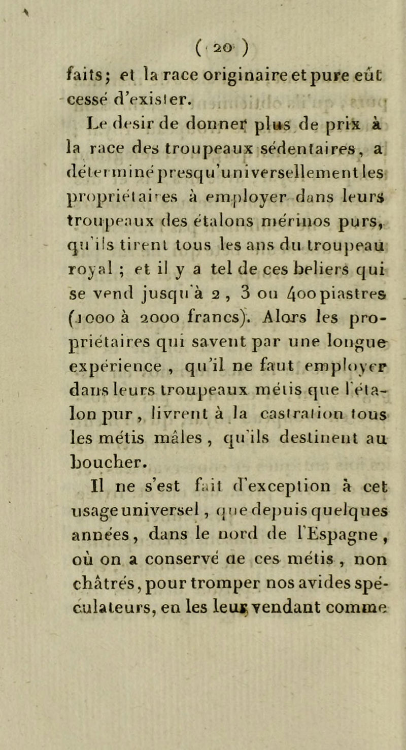 faits ; et la race originaire et pure eut cesse d’exister. Le désir de donner plus de prix à la race des troupeaux sédentaires, a de terminépresqu universellement les propriétaires à employer dans leurs troupeaux des étalons mérinos purs, qu’ils tirent tous les ans du troupeau royal ; et il y a tel de ces beliers qui se vend jusqu à 2 , 3 ou 4oopiastres (icooà aooo francs). Alors les pro- priétaires qui savent par une longue expérience , qu’il ne faut employer dans leurs troupeaux métis que réta- lon pur , livrent à la castration tous les métis mâles , qu’ils destinent au boucher. Il ne s’est fait d’exception à cet usage universel, que depuis quelques années, dans le nord de l’Espagne, où on a conservé oe ces métis , non châtrés, pour tromper nos avides spé- culateurs, en les leu*, vendant comme