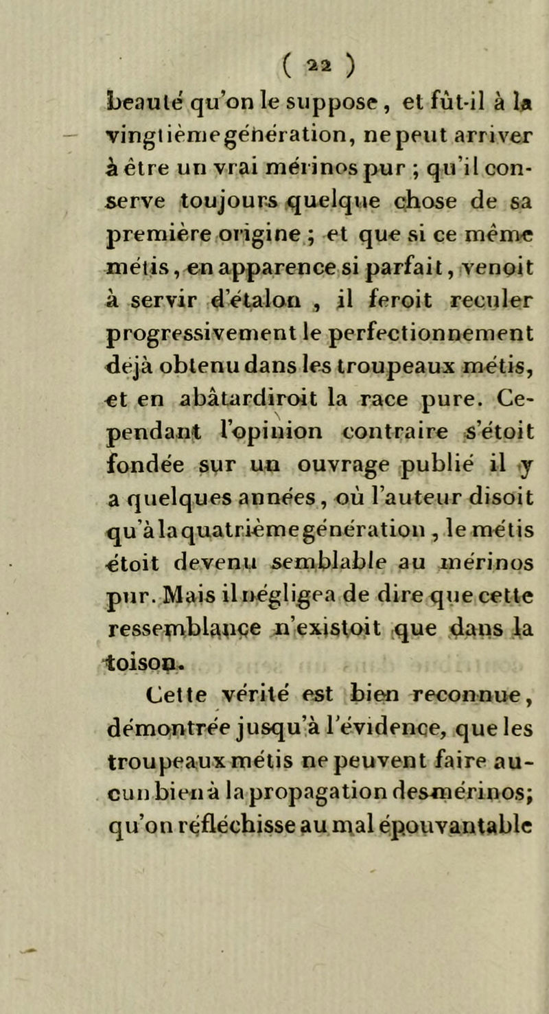 ( *3 ) beauté qu’on le suppose , et fût-il à U vingt ièmegéhération, ne peut arriver à être un vrai mérinos pur ; qu’il con- serve toujours quelque chose de sa première origine ; et que si ce même métis, en apparence si parfait, venoit à servir d’étalon , il feroit reculer progressivement le perfectionnement déjà obtenu dans les troupeaux métis, et en abâtardiroit la race pure. Ce- pendant l’opinion contraire s’étoit fondée sur un ouvrage publié il y a quelques années, où l’auteur disoit qu’àlaquatrièmegénération , le métis étoit devenu semblable au mérinos pur. Mais il négligea de dire que cette ressemblance n’existoit que dans la ioisoo. Cette vérité est bien reconnue, démontrée jusqu’à l'évidence, que les troupeaux métis ne peuvent faire au- cun bien à la propagation desmérinos; qu’on réfléchisse au mal épouvantable