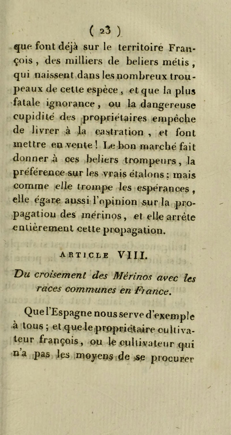 ( *3 ) que font déjà sur le territoire Fran- çois , des milliers de beliers métis , qui naissent dans les nombreux trou- peaux de cette espèce , et que la plus fatale ignorance, ou la dangereuse cupidité des propriétaires empêche de livrer à la castration , et font mettre en vente ! Le bon marché fait donnera ces beliers trompeurs, la préférence sur les vrais étalons ; mais comme elle trompe les espérances , elle égare aussi l’opinion sur la pro- pagation des mérinos, et elle arrête entièrement cette propagation. article VJII. Du croisement des Mérinos avec les races communes en Fiance. Que l’Espagne nous serve d’exemple a tous; et que le propriétaire cultiva- teur françois, ou le cultivateur qui na pas les moyens de se procurer