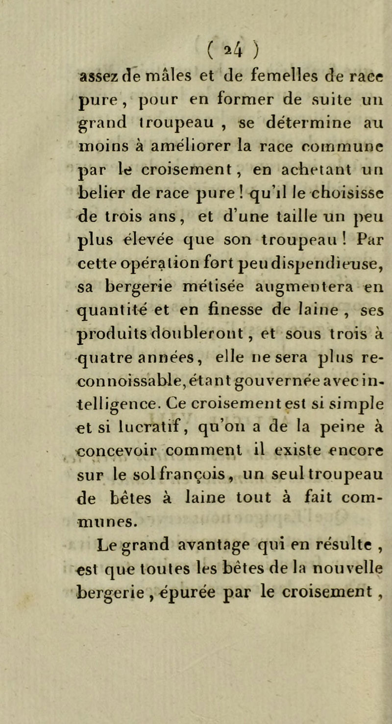 ( *4 ) assez de mâles et de femelles de race pure, pour en former de suite un grand Iroupeau , se détermine au moins à améliorer la race commune par le croisement, en achetant un belier de race pure ! qu’il le choisisse de trois ans, et d’une taille un peu plus élevée que son troupeau ! Par cette opération fort peu dispendieuse, sa bergerie métisée augmentera en quantité et en finesse de laine , ses produits doubleront, et sous trois à quatre années, elle nesera plus re- connoissable,étant gouvernée avec in- telligence. Ce croisement est si simple et si lucratif, qu’on a de la peine à eoncevoir comment il existe encore sur le solfrançois, un seul troupeau de bêtes à laine tout à fait com- munes. Le grand avantage qui en résulte , est que toutes les bêtes de la nouvelle bergerie , épurée par le croisement,