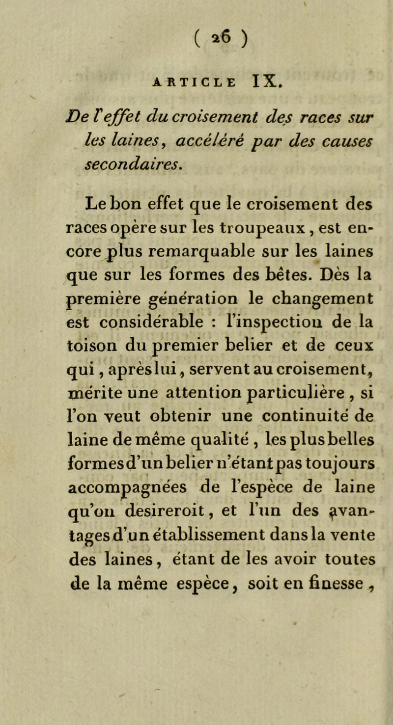 ( *6 ) ARTICLE IX. De l'effet du croisement des races sur les laines, accéléré par des causes secondaires. Le bon effet que le croisement des races opère sur les troupeaux , est en- core plus remarquable sur les laines que sur les formes des bêtes. Dès la première génération le changement est considérable : l’inspection de la toison du premier belier et de ceux qui, aprèslui, servent au croisement, mérite une attention particulière , si l’on veut obtenir une continuité de laine de même qualité , lesplusbelles formesd’un belier n’étant pas toujours accompagnées de l’espèce de laine qu’on desireroit, et l’un des avan- tages d’un établissement dans la vente des laines, étant de les avoir toutes de la même espèce, soit en finesse ,
