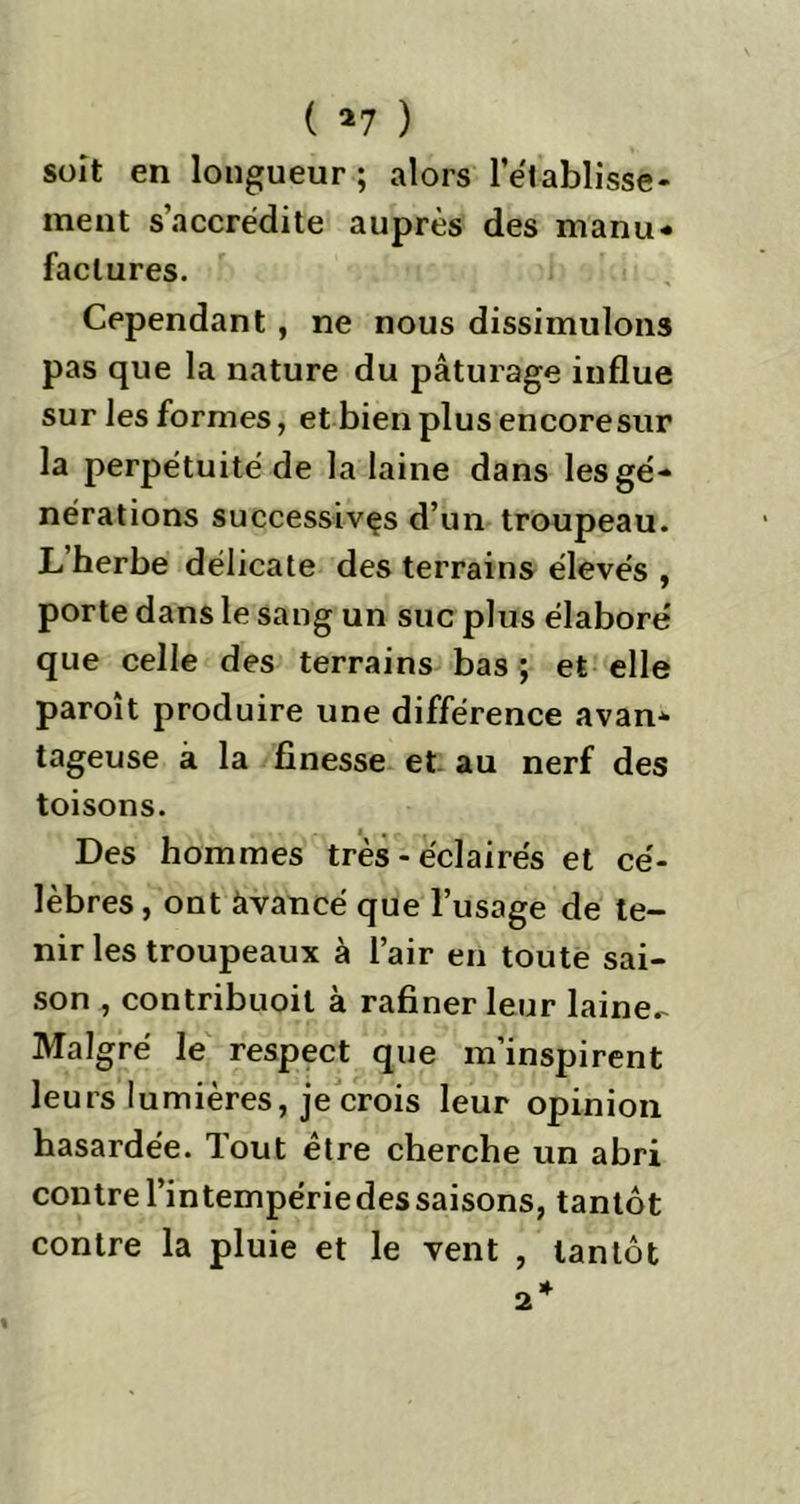 ( *7 ) soit en longueur; alors l'etablisse- ment s’accrédite auprès des manu- factures. Cependant , ne nous dissimulons pas que la nature du pâturage influe sur les formes, et bien plus encore sur la perpétuité de la laine dans les gé- nérations successives d’un troupeau. L’herbe délicate des terrains élevés , porte dans le sang un suc plus élabore' que celle des terrains bas ; et elle paroît produire une différence avan- tageuse à la finesse et au nerf des toisons. Des hommes très - éclairés et cé- lèbres , ont àvancé que l’usage de te- nir les troupeaux à l’air en toute sai- son , contribuoit à rafiner leur laine- Malgré le respect que m’inspirent leurs lumières, je crois leur opinion hasardée, lout etre cherche un abri contre l’intempérie des saisons, tantôt contre la pluie et le vent , tantôt