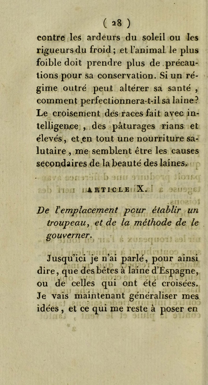 ( =8 ) contre les ardeurs du soleil ou les rigueurs du froid; et l’animal le plus foible doit prendre plus de précau- tions pour sa conservation. Si un ré- gime outré peut altérer sa santé , comment perfectionnera-t-il sa laine? Le croisement des races fait avec in- telligen.ce , des pâturages rians et élevés, et .en tout une nourriture sa- lutaire , me semblent être les causes secondaires de la beauté des laines, article X. De Vemplacement peur établir un troupeau, et de la méthode de le gouverner. Jusqu’ici je n’ai parlé, pour ainsi dire, que des bêtes à laine d’Espagne, ou de celles qui ont été croisées. Je vais maintenant généraliser mes idées , et ce qui me reste à poser en