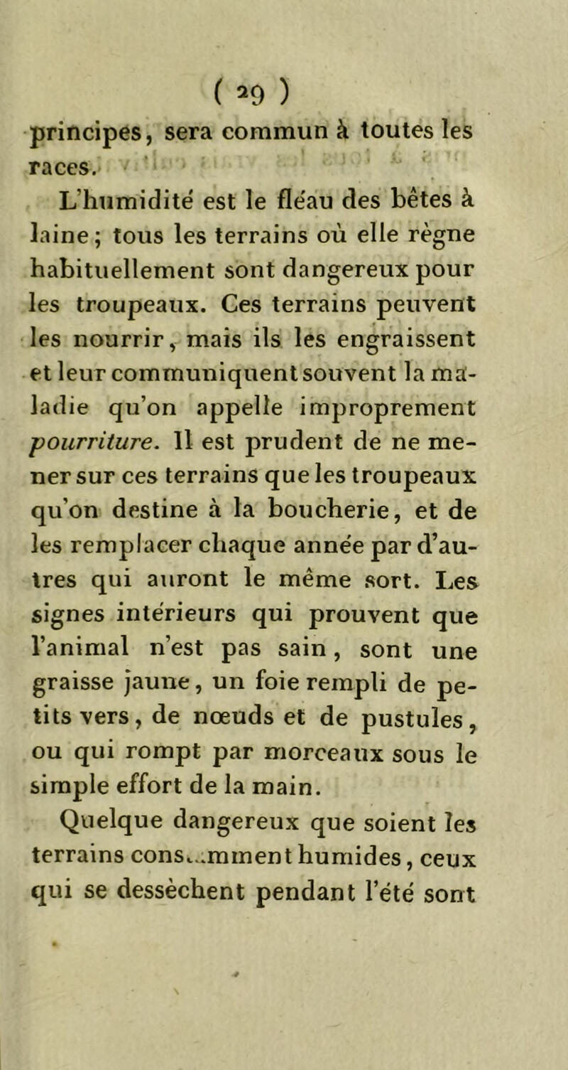 ( *9 ) principes, sera commun à toutes les races. L humidité est le fle'au des bêtes à laine; tous les terrains où elle règne habituellement sont dangereux pour les troupeaux. Ces terrains peuvent les nourrir, mais ils les engraissent et leur communiquent souvent la ma- ladie qu’on appelle improprement pourriture. Il est prudent de ne me- ner sur ces terrains que les troupeaux qu’on destine à la boucherie, et de les remplacer chaque anne'e par d’au- tres qui auront le même sort. Les signes intérieurs qui prouvent que l’animal n’est pas sain, sont une graisse jaune, un foie rempli de pe- tits vers, de nœuds et de pustules, ou qui rompt par morceaux sous le simple effort de la main. Quelque dangereux que soient les terrains consomment humides, ceux qui se dessèchent pendant l’été sont