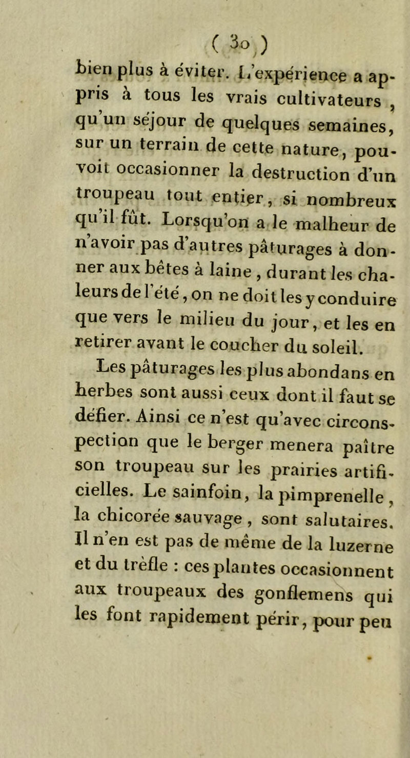 bien plus à éviter, L’expérience a ap- pris à tous les vrais cultivateurs , qu un séjour de quelques semaines, sur un terrain de cette nature, pou- voit occasionner la destruction d’un troupeau tout entier, si nombreux qu il fut. Lorsqu’on a le malheur de n avoir pas d autres pâturages à don- ner aux bêtes à laine , durant les cha- leurs de 1 été, on ne doit les y conduire que vers le milieu du jour, et les en retirer avant le coucher du soleil. Les pâturages les plus abondans en herbes sont aussi ceux dont il faut se défier. Ainsi ce n est qu avec circons- pection que le berger mènera paître son troupeau sur les prairies artifi- cielles. Le sainfoin, la pimprenelle , la chicorée sauvage , sont salutaires. Il n’en est pas de même de la luzerne et du trèfle : ces plantes occasionnent aux troupeaux des gonflemens qui les font rapidement périr, pour peu