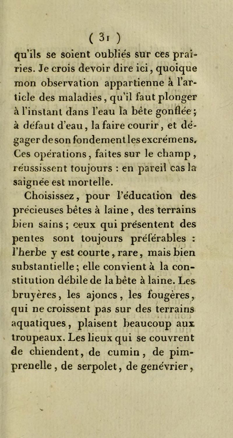 ( 3. ) qu’ils se soient oubliés sur ces prai- ries. Je crois devoir dire ici, quoique mon observation appartienne a l’ar- ticle des maladies, qu’il faut plonger à l’instant dans l’eau la bête gonflée; à défaut d’eau, la faire courir, et dé- gager de son fondement les excrémens. Ces opérations, faites sur le champ , réussissent toujours : en pareil cas la saignée est mortelle. Choisissez, pour l’éducation des précieuses bêtes à laine, des terrains bien sains ; ceux qui présentent des pentes sont toujours préférables : l’herbe y est courte, rare, mais bien substantielle; elle convient à la con- stitution débile de la bête à laine. Les bruyères, les ajoncs , les fougères, qui ne croissent pas sur des terrains aquatiques, plaisent beaucoup aux troupeaux. Les lieux qui se couvrent de chiendent, de cumin, de pim- prenelle , de serpolet , de genévrier,