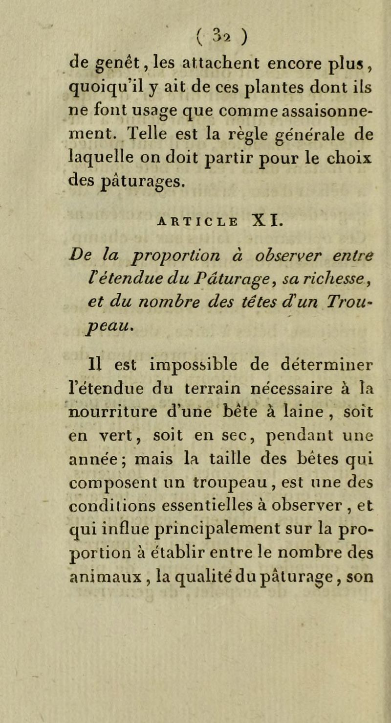 de genêt, les attachent encore plus, quoiqu’il y ait de ces plantes dont ils ne font usage que comme assaisonne- ment. Telle est la règle ge'nêrale de laquelle on doit partir pour le choix des pâturages. article XI. De la proportion à observer entre l'étendue du Pâturage, sa richesse, et du nombre des têtes d'un Trou- peau. Il est impossible de déterminer l’étendue du terrain nécessaire à la nourriture d’une bête à laine , soit en vert, soit en sec, pendant une année; mais la taille des bêtes qui composent un troupeau, est une des conditions essentielles à observer , et qui influe principalement sur la pro- portion à établir entre le nombre des animaux , la qualité du pâturage, son