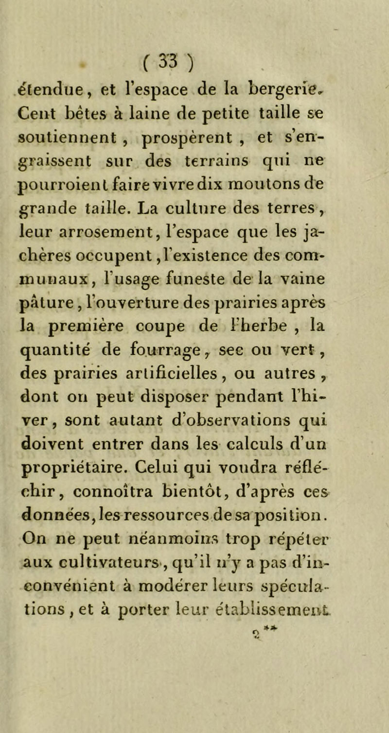 étendue, et l’espace de la bergerie. Cent bêtes à laine de petite taille se soutiennent , prospèrent , et s’en- graissent sur des terrains qui ne pourraient faire vivre dix moutons de grande taille. La culture des terres, leur arrosement, l’espace que les ja- chères occupent, l'existence des com- munaux, 1 usage funeste de la vaine pâture, l'ouverture des prairies après la première coupe de l'herbe , la quantité de fourrage, sec ou vert, des prairies artificielles, ou autres , dont on peut disposer pendant l’hi- ver, sont autant d’observations qui doivent entrer dans les calculs d’un propriétaire. Celui qui voudra réflé- chir, connoitra bientôt, d’après ces données, les ressources de sa position. On ne peut néanmoins trop répéter aux cultivateurs , qu’il n’y a pas d’in- convénient à modérer leurs spécula- tions , et à porter leur établissement