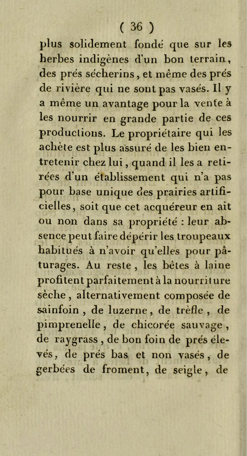 plus solidement fonde que sur les herbes indigènes d’un bon terrain, des prés sécherins, et même des prés de rivière qui ne sont pas vasés. Il y a même un avantage pour la vente à les nourrir en grande partie de ces productions. Le propriétaire qui les achète est plus assuré de les bien en- tretenir chez lui, quand il les a reti- rées d’un établissement qui n’a pas pour base unique des prairies artifi- cielles, soit que cet acquéreur en ait ou non dans sa propriété : leur ab- sence peut faire dépérir les troupeaux habitués à n’avoir qu’elles pour pâ- turages. Au reste , les bêtes à laine profitent parfaitement à la nourri t ure sèche , alternativement composée de sainfoin , de luzerne, de trèfle , de pimprenelle , de chicorée sauvage , de raygrass , de bon foin de prés éle- vés, de prés bas et non vasés, de gerbées de froment, de seigle, de