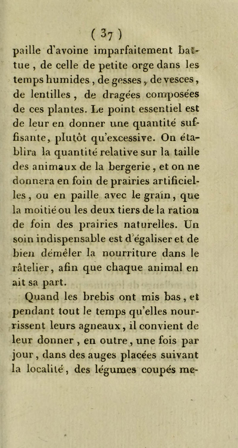 paille d'avoine imparfaitement bat- tue , de celle de petite orge dans les temps humides , de gesses , de vesces, de lentilles , de dragées composées de ces plantes. Le point essentiel est de leur en donner une quantité suf- fisante, plutôt qu’excessive. On éta- blira la quantité relative sur la taille des animaux de la bergerie , et on ne donnera en foin de prairies artificiel- les , ou en paille avec le grain, que la moitié ou les deux tiers de la ration, de foin des prairies naturelles. Un soin indispensable est d égaliser et de bien démêler la nourriture dans le râtelier, afin que chaque animal en ait sa part. Quand les brebis ont mis bas, et pendant tout le temps qu’elles nour- rissent leurs agneaux, il convient de leur donner , en outre, une fois par jour , dans des auges placées suivant la localité, des légumes coupés me-