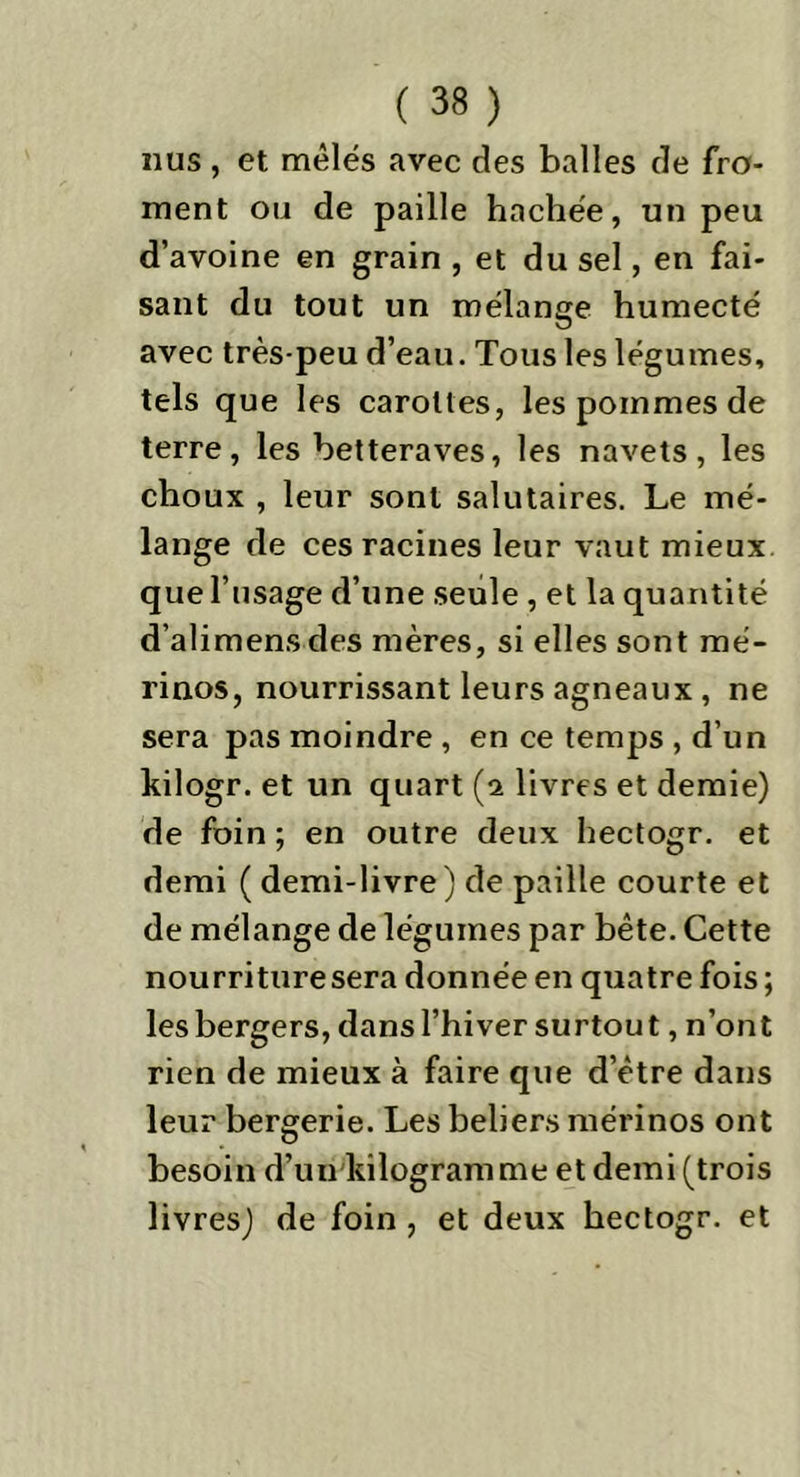 nus, et mêlés avec des halles de fro- ment ou de paille hachée, un peu d’avoine en grain , et du sel, en fai- sant du tout un mélange humecté avec très-peu d’eau. Tous les légumes, tels que les carottes, les pommes de terre, les betteraves, les navets, les choux , leur sont salutaires. Le mé- lange de ces racines leur vaut mieux que l’usage d’une seule , et la quantité d’alimensdes mères, si elles sont mé- rinos, nourrissant leurs agneaux , ne sera pas moindre , en ce temps , d’un kilogr. et un quart (2 livres et demie) de foin ; en outre deux hectogr. et demi ( demi-livre ) de paille courte et de mélange de légumes par bête. Cette nourriture sera donnée en quatre fois ; les bergers, dans l’hiver surtout, n’ont rien de mieux à faire que d’être dans leur bergerie. Les beliers mérinos ont besoin d’un kilogramme et demi (trois livres) de foin , et deux hectogr. et