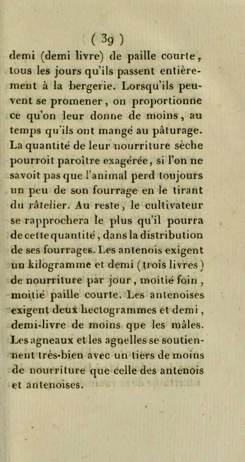 demi (demi livre) de paille courte, tous les jours qu’ils passent entière- ment à la bergerie. Lorsqu’ils peu- vent se promener , on proportionne ce qu’on leur donne de moins, au temps qu’ils ont mangé au pâturage. La quantité de leur nourriture sèche pourroit paroître exagérée, si l’on ne savoit jjas que l'animal perd toujours un peu de son fourrage en le tirant du râtelier. Au reste, le cultivateur se rapprochera le plus qu’il pourra decettequantité, dans la distribution de ses fourrages. Les antenois exigent un kilogramme et demi ( trois livres ) de nourriture par jour , moitié foin , moitié paille courte. Les anlenoises exigent deux hectogrammes et demi, demi-livre de moins que les mâles. Les agneaux et les agnelles se soutien- nent très-bien avec un tiers de moins de nourriture que celle des antenois et antenoises.