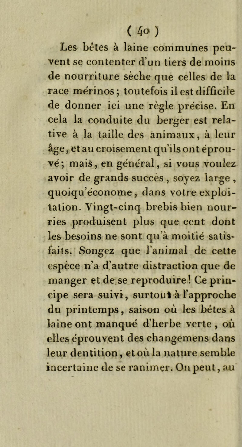 Les bétes à laine communes peu- vent se contenter d’un tiers de moins de nourriture sèche que celles de la race mérinos; toutefois il est difficile de donner ici une règle précise. En cela la conduite du berger est rela- tive à la taille des animaux, à leur âge, et au croisement qu’ils ont éprou- vé; mais, en général, si vous voulez avoir de grands succès , soyez large , quoiqu’économe, dans votre exploi- tation. Vingt-cinq brebis bien nour- ries produisent plus que cent dont les besoins ne sont qu’à moitié satis- faits. Songez que l’animal de cette espèce n’a d’autre distraction que de manger et de se reproduire! Ce prin- cipe sera suivi, surtout à l’approche du printemps, saison où les bêtes à laine ont manqué d’herbe verte , où elles éprouvent des changemens dans leur dentition, et où la nature semble incertaine de se ranimer. On peut, au