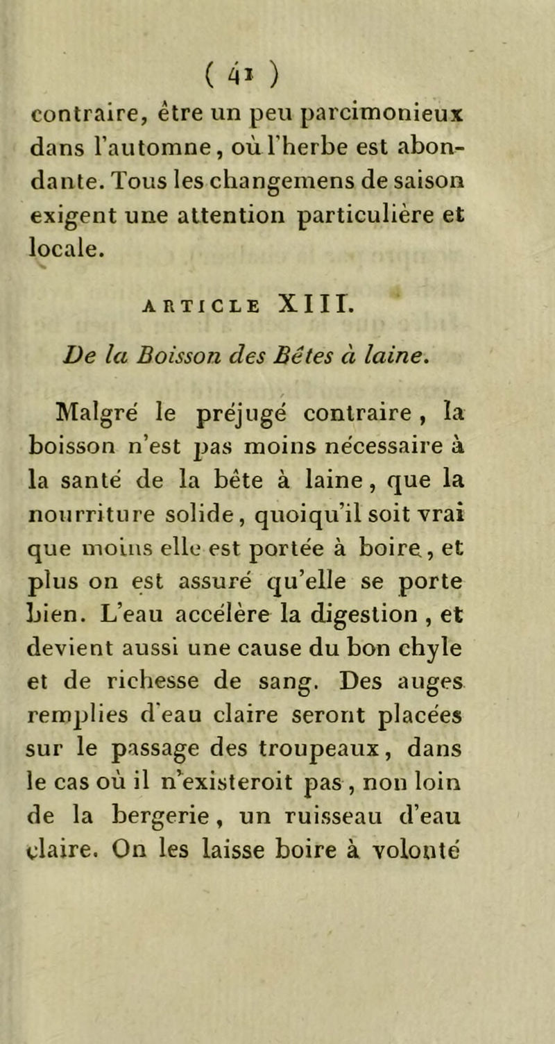contraire, être un peu parcimonieux dans l’automne, où l'herbe est abon- dante. Tous les changemens de saison exigent une attention particulière et locale. ARTICLE XIII. De la Boisson des Bêtes à laine. Malgré le préjugé contraire, la boisson n’est pas moins nécessaire à la santé de la bête à laine, que la nourriture solide, quoiqu’il soit vrai que moins elle est portée à boire, et plus on est assuré qu’elle se porte bien. L’eau accélère la digestion , et devient aussi une cause du bon chyle et de richesse de sang. Des auges remplies d'eau claire seront placées sur le passage des troupeaux, dans le cas où il n’existeroit pas , non loin de la bergerie, un ruisseau d’eau claire. On les laisse boire à volonté