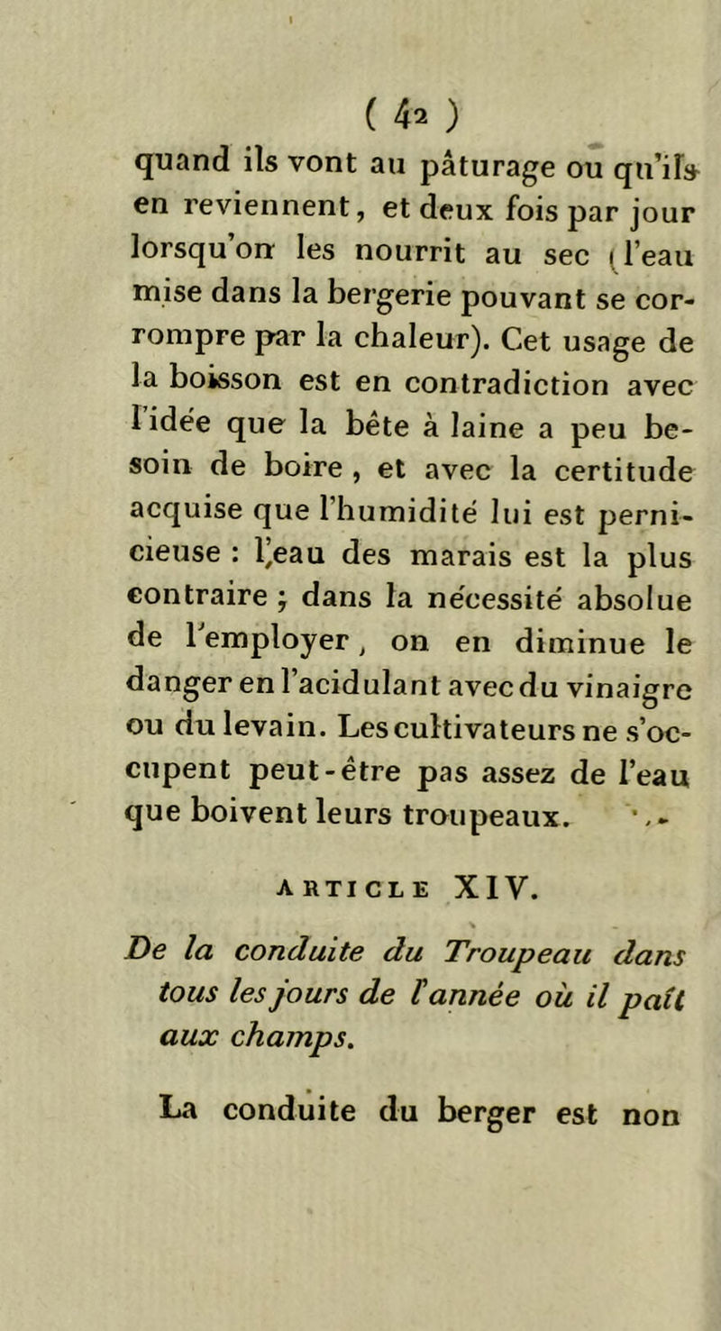 ( 4* ) quand ils vont au pâturage ou qu’il» en reviennent, et deux fois par jour lorsqu’on: les nourrit au sec (l’eau mise dans la bergerie pouvant se cor- rompre par la chaleur). Cet usage de la boisson est en contradiction avec 1 idée que la bête à laine a peu be- soin de boire , et avec la certitude acquise que l’humidité lui est perni- cieuse : l’eau des marais est la plus contraire ; dans la nécessité absolue de 1 employer, on en diminue le danger en l’acidulanl avec du vinaigre ou du levain. Les cultivateurs ne s’oc- cupent peut-être pas assez de l’eau que boivent leurs troupeaux. ARTICLE XIV. > De la conduite du Troupeau dans tous les jours de tannée où il paît aux champs. La conduite du berger est non