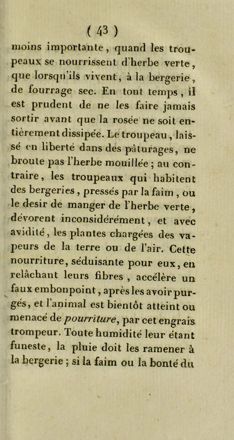 moins importante, quand les trou- peaux se nourrissent d’herbe verte, que lorsqu’ils vivent, à la bergerie, de fourrage sec. En tout temps, il est prudent de ne les faire jamais sortir avant que la rosée ne soit en- tièrement dissipée. Le troupeau, lais- sé en liberté dans des pâturages, ne broute pas 1 herbe mouillée ; au con- traire, les troupeaux qui habitent des bergeries , pressés par la faim , ou le désir de manger de 1 herbe verte , dévorent inconsidérément, et avec avidité, les plantes chargées des va- peurs de la terre ou de l’air. Cette nourriture, séduisante pour eux, en relâchant leurs fibres , accélère un faux embonpoint, après les avoir pur- gés, et 1 animal est bientôt atteint ou menacé de pourriture, par cet engrais trompeur. Toute humidité leur étant funeste, la pluie doit les ramener à la bergerie ; si la faim ou la bonté du