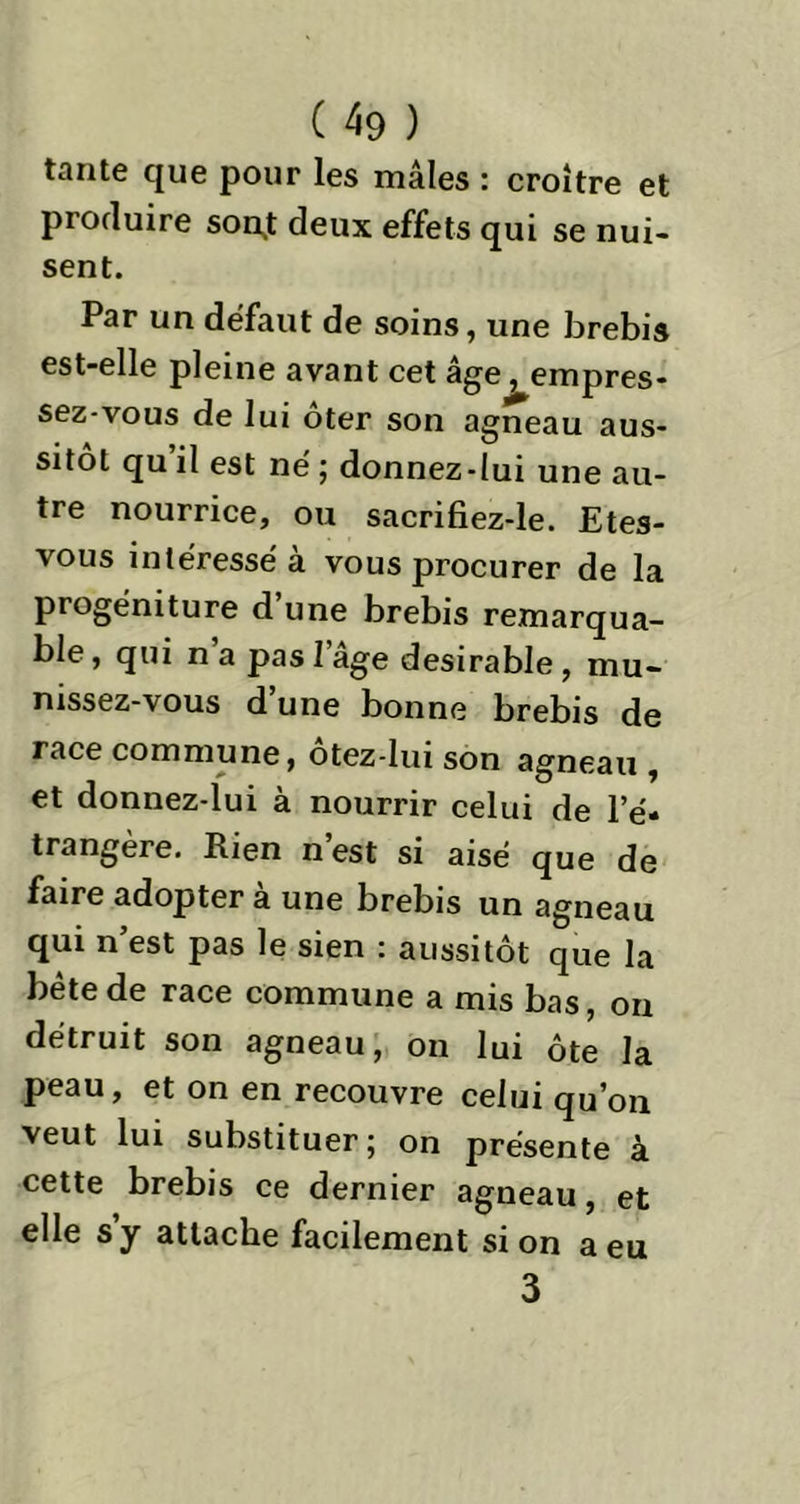 tante que pour les mâles : croître et produire sonj deux effets qui se nui- sent. Par un défaut de soins, une brebis est-elle pleine avant cet âge, empres- sez-vous de lui ôter son agneau aus- sitôt qu il est né ; donnez-lui une au- tre nourrice, ou sacrifiez-le. Etes- vous intéressé à vous procurer de la progéniture d’une brebis remarqua- ble , qui n a pas l’âge désirable, mu- nissez-vous d une bonne brebis de race commune, ôtez-lui son agneau , et donnez-lui à nourrir celui de l’é- trangère. Rien n’est si aisé que de faire adopter a une brebis un agneau qui n’est pas le sien : aussitôt que la bête de race commune a mis bas, on détruit son agneau, on lui ôte la peau, et on en recouvre celui qu’on veut lui substituer; on présente à cette brebis ce dernier agneau, et elle s’y attache facilement si on a eu 3