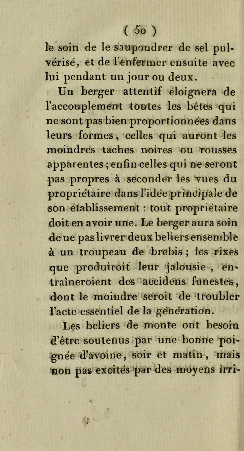 ( $0 ) le soin de le saupoudrer de sel pul- vérisé, et de l'enfermer ensuite avec lui pendant un jour ou deux. Un berger attentif éloignera de l’accouplement toutes les bêtes qui ne sont pas bien proportionnées dans leurs formes, celles qui auront les moindres taches noires ou rousses apparentes ; enfin celles qui ne seront pas propres à seconder les vues du propriétaire dans l’idée principale de son établissement : tout propriétaire doit en avoir une. Le berger aura soin de ne pas livrer deuxbeliersensemble à un troupeau de brebis ; les rixes que produiroit leur jalousie , en- traîneroient des accidens funestes, dont le moindre seroit de troubler l’acte essentiel de la génération. Les beliers de monte ont besoin d’être soutenus par une bonne poi- gnée d’avoine, soir et matin , mais non pas excités par des moyens irri-