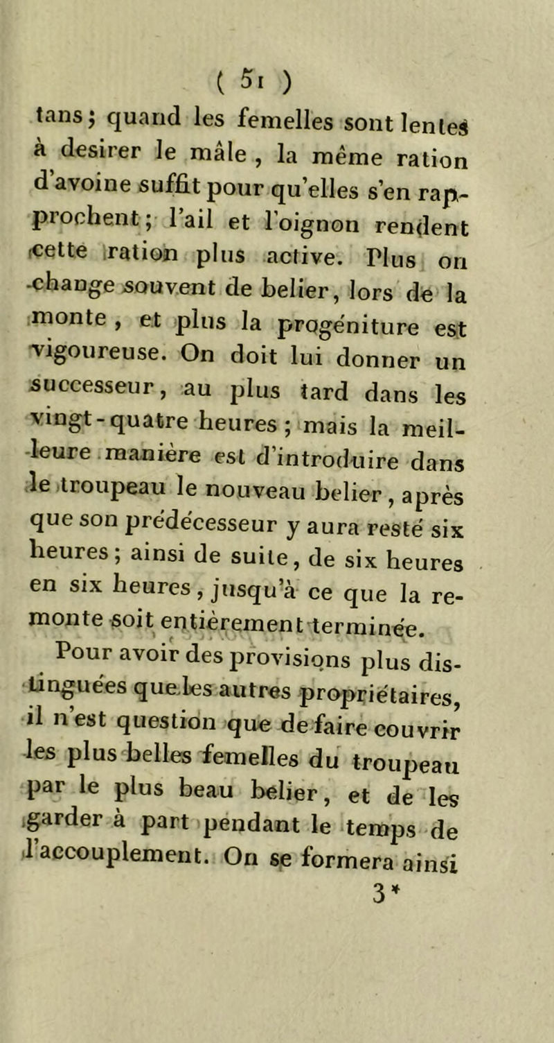 îansj quand les femelles sont lentes à desirer le male , la même ration d avoine suffit pour qu’elles s’en rap- prochent ; 1 ail et loignon rendent -cette ration plus active. Hus on -change souvent de belier, lors de la monte , et plus la progéniture est 'vigoureuse. On doit lui donner un successeur, au plus tard dans les vingt-quatre heures; mais la meil- leure manière est d’introduire dans le troupeau le nouveau belier, après que son prédécesseur y aura resté six heures; ainsi de suite, de six heures en six heures, jusqu’à ce que la re- monte soit entièrement terminée. Pour avoir des provisions plus dis- tinguées quelles autres propriétaires, il n’est question que de faire couvrir les plus belles femelles du troupeau par le plus beau belier, et de les ,garder à part pendant le temps de l’accouplement. On se formera ainsi 3*