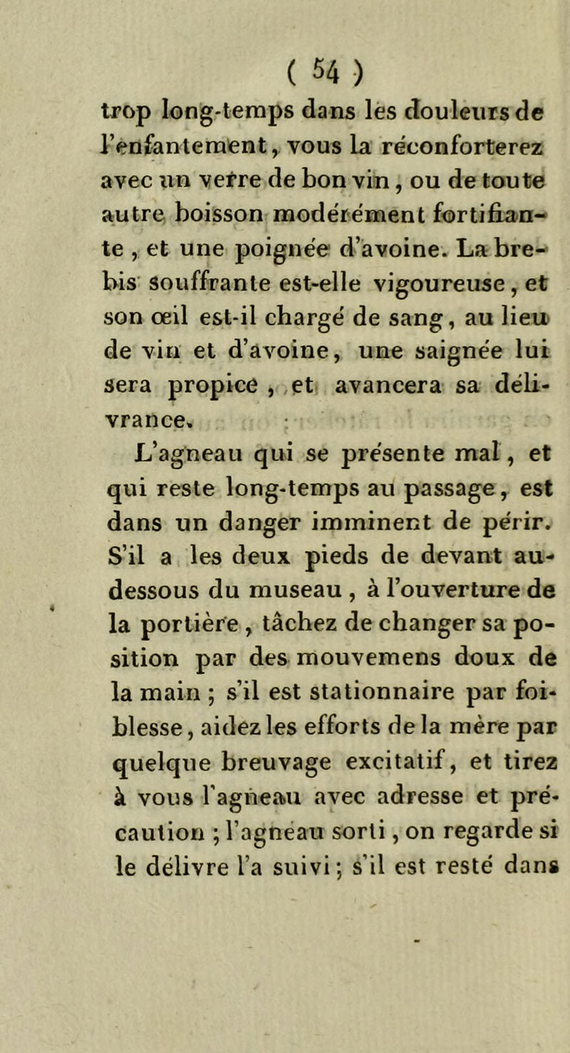 trop long-temps dans les douleurs de l’enfantement, vous la réconforterez avec un verre de bon vin, ou de toute autre boisson modérément fortifian- te , et une poignée d’avoine. Labre- bis souffrante est-elle vigoureuse, et son œil est-il chargé de sang, au lieu de vin et d’avoine, une saignée lui sera propice , et avancera sa déli- vrance. L’agneau qui se présente mal, et qui reste long-temps au passage, est dans un danger imminent de périr. S’il a les deux pieds de devant au- dessous du museau , à l’ouverture de la portière , tâchez de changer sa po- sition par des mouvemens doux de la main ; s’il est stationnaire par foi- blesse, aidez les efforts de la mère par quelque breuvage excitatif, et tirez à vous l'agneau avec adresse et pré- caution ; l’agneau sorti, on regarde si le délivre l’a suivi; s’il est resté dans