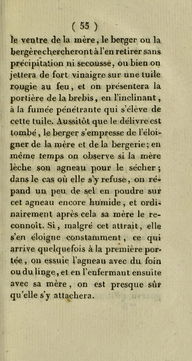 le ventre de la mère, le berger ou la bergèrechercheront à l’en retirer sans précipitation ni secousse, ou bien on jettera de fort vinaigre sur une tuile rougie au feu, et on présentera la portière de la brebis, en l’inclinant, à la fumée pénétrante qui s’élève de cette tuile. Aussitôt que le délivre est tombé, le berger s’empresse de l’éloi- gner de la mère et de la bergerie ; en même temps on observe si la mère lèche son agneau pour le sécher ; dans le cas où elle s’y refuse, on ré* pand un peu de sel en poudre sur cet agneau encore humide, et ordi- nairement après cela sa mère le re- connoît. Si, malgré cet attrait, elle s’en éloigne constamment , ce qui arrive quelquefois à la première por- tée , on essuie l’agneau avec du foin ou du linge, et en l’enfermant ensuite avec sa mère , on est presque sûr quelle s’y attachera.