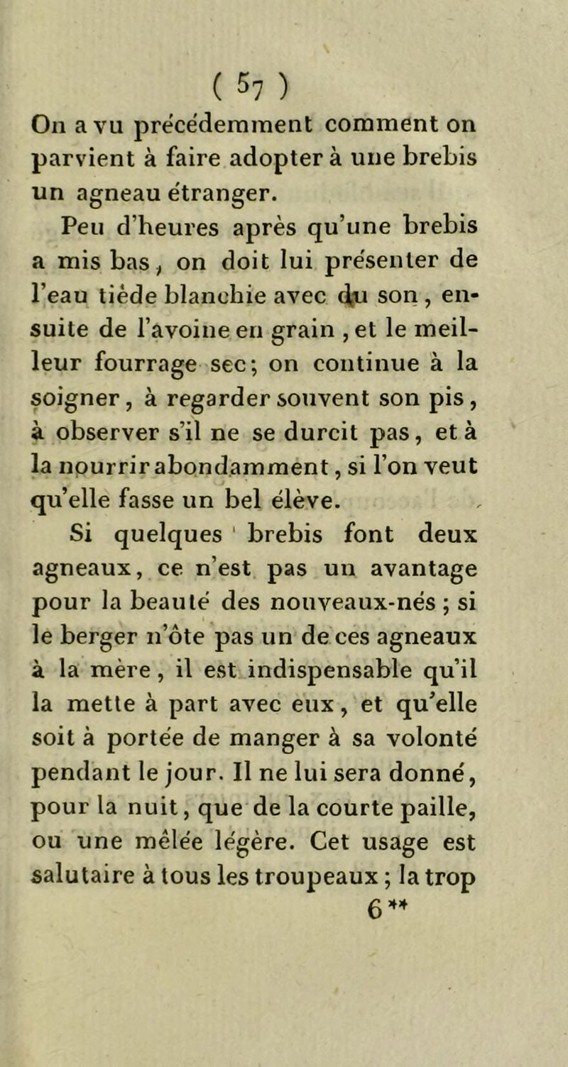 On a vu précédemment comment on parvient à faire adoptera une brebis un agneau étranger. Peu d’heures après qu’une brebis a mis bas, on doit lui présenter de l’eau tiède blanchie avec d,u son , en- suite de l’avoine en grain , et le meil- leur fourrage sec; on continue à la soigner , à regarder souvent son pis , à observer s’il ne se durcit pas, et à la nourrir abondamment, si l’on veut qu’elle fasse un bel élève. Si quelques ' brebis font deux agneaux, ce n’est pas un avantage pour la beauté des nouveaux-nés ; si le berger n’ôte pas un de ces agneaux à la mère, il est indispensable qu’il la mette à part avec eux, et qu’elle soit à portée de manger à sa volonté pendant le jour. Il ne lui sera donné, pour la nuit, que de la courte paille, ou une mêlée légère. Cet usage est salutaire à tous les troupeaux ; la trop 6 44
