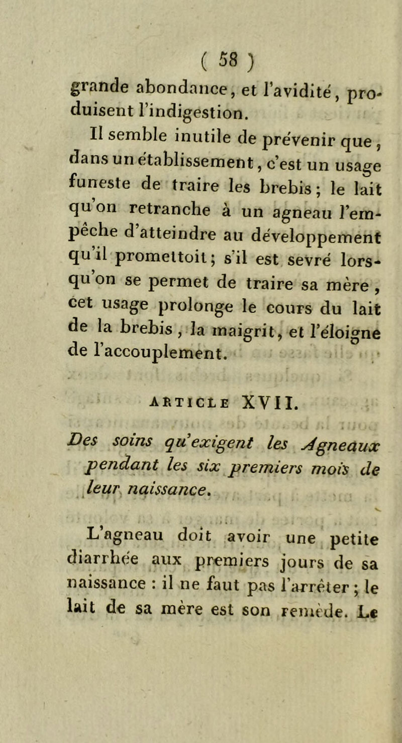 grande abondance, et l'avidité, pro- duisent l’indigestion. Il semble inutile de prévenir que , dans un établissement, c’est un usage funeste de traire les brebis; le lait qu’on retranche à un agneau l’ern- pêche d atteindre au développement qu il promettoil; s il est sevré lors- qu’on se permet de traire sa mère , cet usage prolonge le cours du lait de la brebis , la maigrit, et l’éloigne de l’accouplement. article XVII. Des soins qu exigent les j4gneaux pendant les six premiers mois de leur naissance. v L’agneau doit avoir une petite diarrhée aux premiers jours de sa naissance ; il ne faut pas farrêter ; le lait de sa mère est son remède. L«