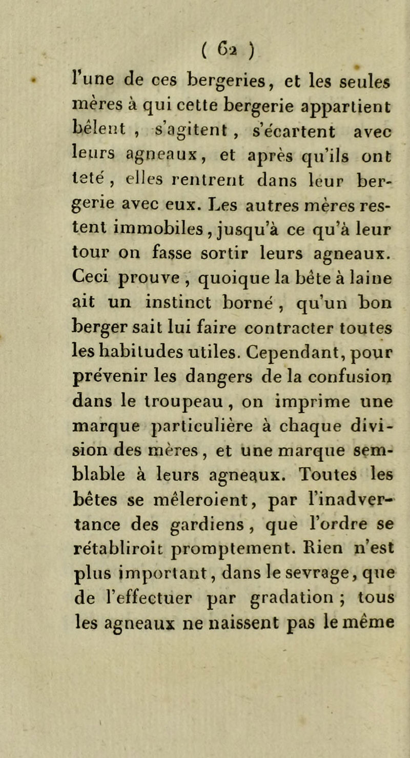 l’une de ces bergeries, et les seules mères à qui cette bergerie appartient bêlent , s’agitent , s’écartent avec leurs agneaux, et après qu’ils ont leté , elles rentrent dans leur ber- gerie avec eux. Les autres mères res- tent immobiles , jusqu’à ce qu’à leur tour on fasse sortir leurs agneaux. Ceci prouve, quoique la bête à laine ait un instinct borné , qu’un bon berger sait lui faire contracter toutes les habitudes utiles. Cependant, pour prévenir les dangers de la confusion dans le troupeau, on imprime une marque particulière à chaque divi- sion des mères , et une marque sem- blable à leurs agneaux. Toutes les bêtes se mêleroient, par l’inadver- tance des gardiens, que l’ordre se rétabliroit promptement. Rien n’est plus important, dans le sevrage, que de l’effectuer par gradation ; tous les agneaux ne naissent pas le même