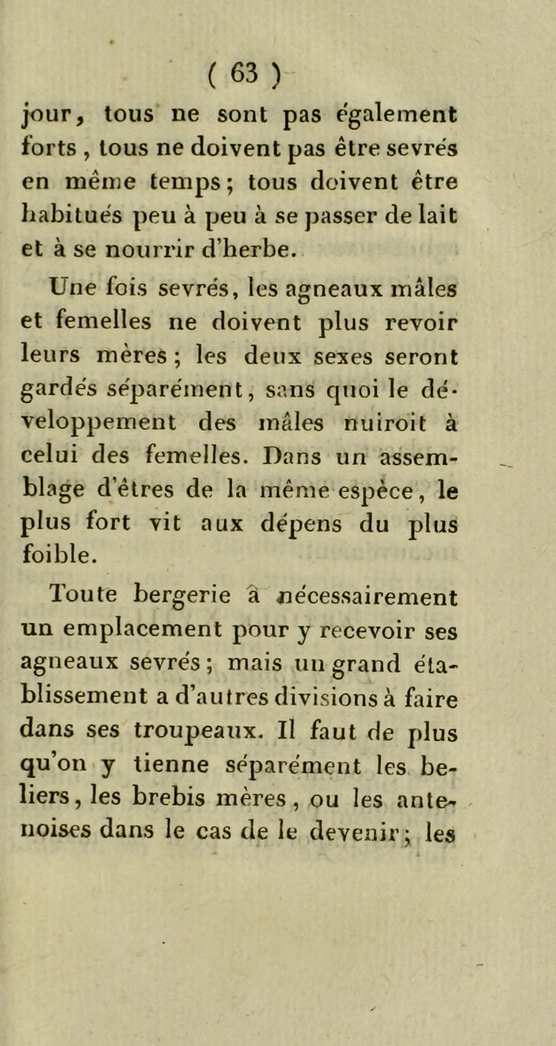 jour, tous ne sont pas egalement forts , tous ne doivent pas être sevrés en même temps; tous doivent être habitués peu à peu à se passer de lait et à se nourrir d’herbe. Une fois sevrés, les agneaux mâles et femelles ne doivent plus revoir leurs mères ; les deux sexes seront gardés séparément, sans quoi le dé- veloppement des mâles nuiroit à celui des femelles. Dans un assem- blage d’êtres de la même espèce, le plus fort vit aux dépens du plus foible. Toute bergerie a nécessairement un emplacement pour y recevoir ses agneaux sevrés ; mais un grand éta- blissement a d’autres divisions à faire dans ses troupeaux. Il faut de plus qu’on y tienne séparément les bé- liers, les brebis mères, ou les ante- noises dans le cas de le devenir; les
