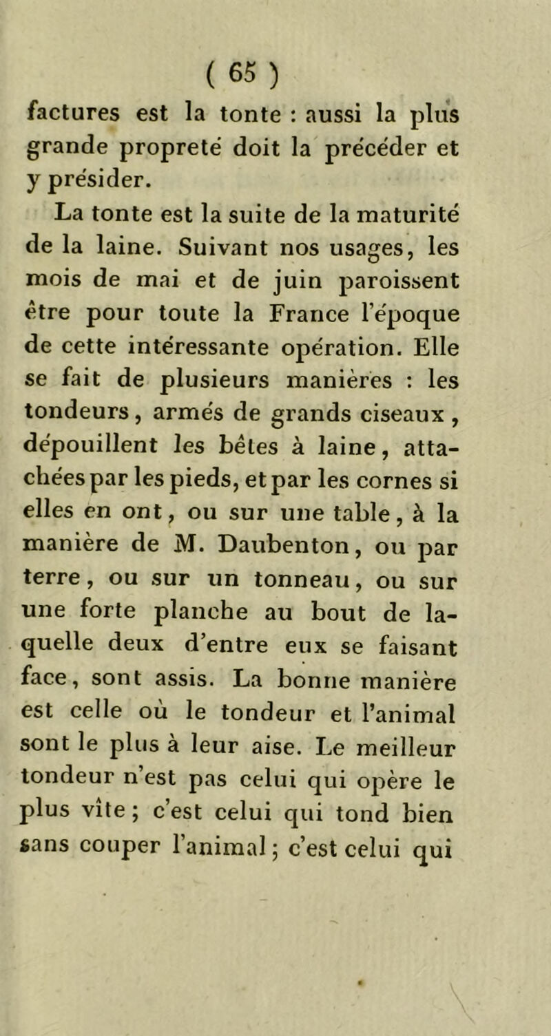 factures est la tonte : aussi la plus grande propreté doit la précéder et y présider. La tonte est la suite de la maturité de la laine. Suivant nos usages, les mois de mai et de juin paroissent être pour toute la France l’époque de cette intéressante opération. Elle se fait de plusieurs manières : les tondeurs, armés de grands ciseaux , dépouillent les bêles à laine, atta- chées par les pieds, et par les cornes si elles en ont, ou sur une table, à la manière de M. Daubenton, ou par terre, ou sur un tonneau, ou sur une forte planche au bout de la- quelle deux d’entre eux se faisant face, sont assis. La bonne manière est celle où le tondeur et l’animal sont le plus à leur aise. Le meilleur tondeur n’est pas celui qui opère le plus vite; c’est celui qui tond bien sans couper l’animal; c’est celui qui