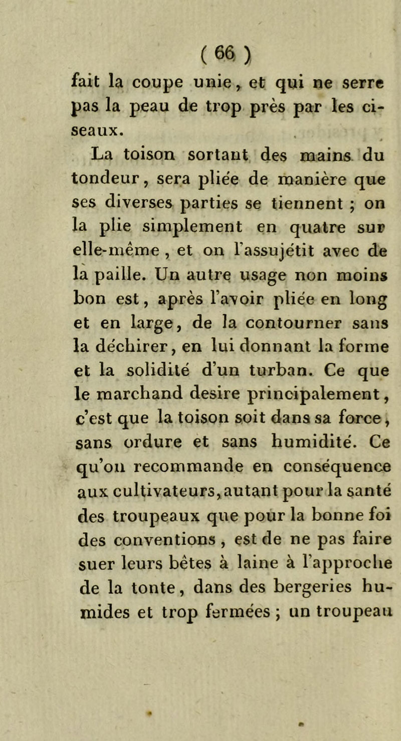 fait la coupe unie, et qui ne serre pas la peau de trop près par les ci- seaux. La toison sortant des mains du tondeur, sera pliée de manière que ses diverses parties se tiennent ; on la plie simplement en quatre sur elle-même , et on l’assujétit avec de la paille. Un autre usage non moins bon est, après l’avoir pliée en long et en large, de la contourner sans la déchirer, en lui donnant la forme et la solidité d’un turban. Ce que le marchand desire principalement, c’est que la toison soit dans sa force, sans ordure et sans humidité. Ce qu’on recommande en conséquence aux cultivateurs,autant pour la santé des troupeaux que pour la bonne foi des conventions , est de ne pas faire suer leurs bêtes à laine à l’approche de la tonte, dans des bergeries hu- mides et trop fermées ; un troupeau