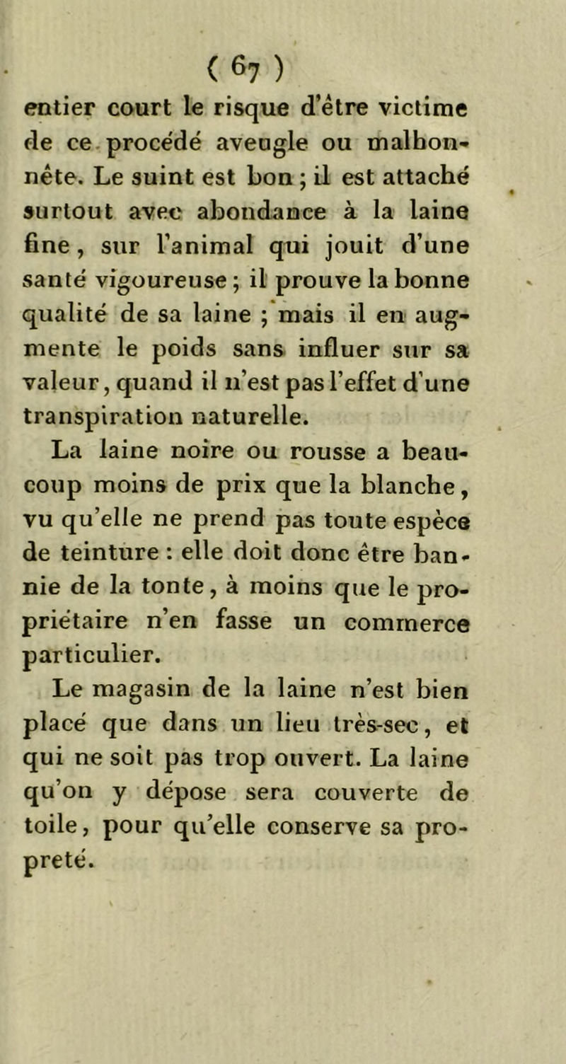 entier court le risque d’être victime de ce procédé aveugle ou malhon- nête. Le suint est bon ; il est attaché surtout avec abondance à la laine fine, sur l’animal qui jouit d’une santé vigoureuse; il prouve la bonne qualité de sa laine ; mais il en aug- mente le poids sans influer sur sa valeur, quand il n’est pas l’effet d’une transpiration naturelle. La laine noire ou rousse a beau- coup moins de prix que la blanche, vu qu’elle ne prend pas toute espèce de teinture : elle doit donc être ban- nie de la tonte, à moins que le pro- priétaire n’en fasse un commerce particulier. Le magasin de la laine n’est bien placé que dans un lieu très-sec, et qui ne soit pas trop ouvert. La laine qu’on y dépose sera couverte de toile, pour qu’elle conserve sa pro- preté.