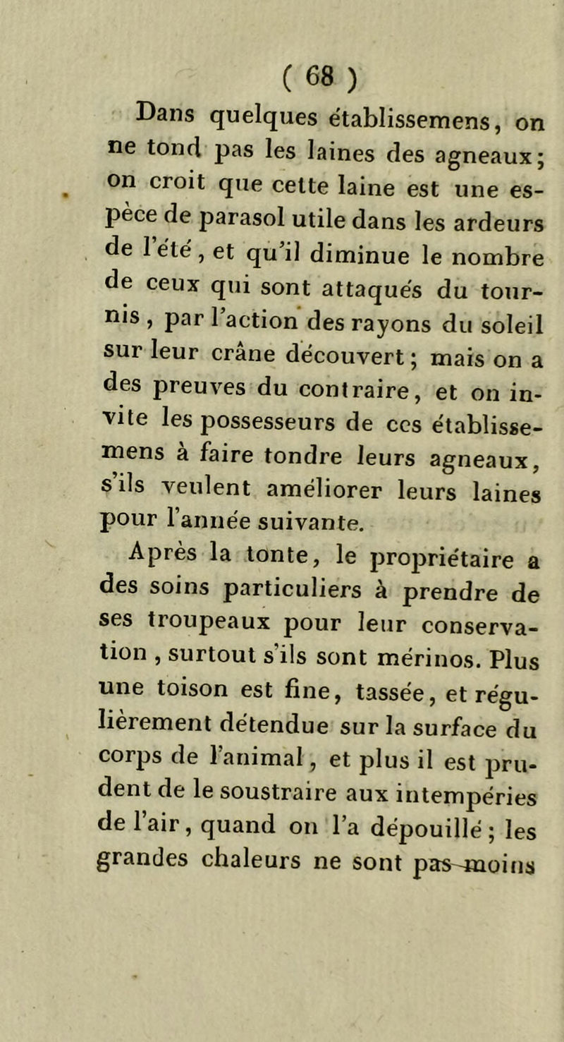 Dans quelques e'tablissemens, on ne tond pas les laines des agneaux; on croit que celte laine est une es- pèce de parasol utile dans les ardeurs de 1 été , et qu il diminue le nombre de ceux qui sont attaqués du tour- nis , par l’action des rayons du soleil sur leur crâne découvert ; mais on a des preuves du contraire, et on in- vite les possesseurs de ces établisse- mens a faire tondre leurs agneaux, s’ils veulent améliorer leurs laines pour l’année suivante. Après la tonte, le propriétaire a des soins particuliers à prendre de ses troupeaux pour leur conserva- tion , surtout s ils sont mérinos. Plus une toison est fine, tassée, et régu- lièrement détendue sur la surface du corps de l’animal, et plus il est pru- dent de le soustraire aux intempéries de l’air, quand on l’a dépouillé ; les grandes chaleurs ne sont pas-moins