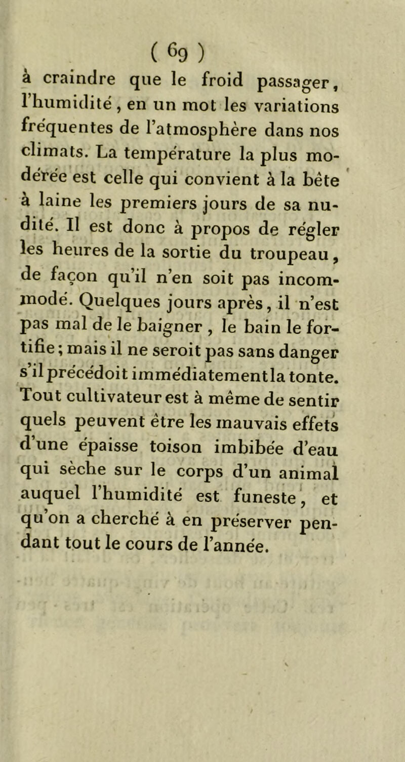 à craindre que le froid passager, 1 humidité , en un mot les variations fréquentes de l’atmosphère dans nos climats. La température la plus mo- dérée est celle qui convient à la bête à laine les premiers jours de sa nu- dité. Il est donc à propos de régler les heures de la sortie du troupeau, de façon qu’il n’en soit pas incom- modé. Quelques jours après, il n’est pas mal de le baigner , le bain le for- tifie ; mais il ne seroit pas sans danger s’ilprécédoit immédiatementla tonte. Tout cultivateur est à même de sentir quels peuvent être les mauvais effets d’une épaisse toison imbibée d’eau qui sèche sur le corps d’un animal auquel 1 humidité est funeste, et qu on a cherché a en préserver pen- dant tout le cours de l’année.