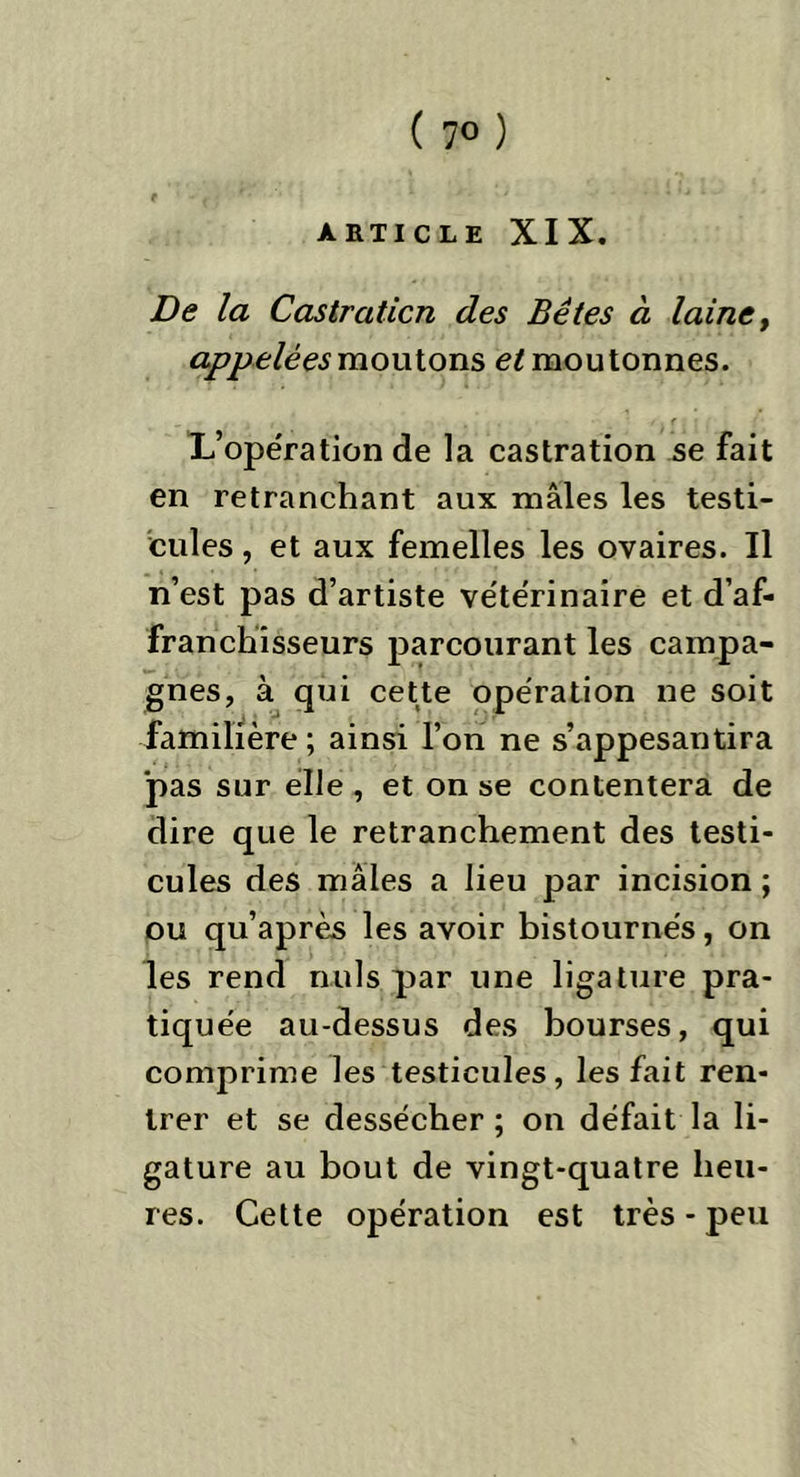 e ■ . v/ . ARTICLE XIX. De la Castration des Bêtes à laine, appelées moutons et moutonnes. . i . • /. r. : L’opération de la castration se fait en retranchant aux mâles les testi- cules , et aux femelles les ovaires. Il n’est pas d’artiste vétérinaire et d’af- franchisseurs parcourant les campa- gnes, à qui cette opération ne soit familière ; ainsi l’on ne s’appesantira pas sur elle , et on se contentera de dire que le retranchement des testi- cules des mâles a lieu par incision; ou qu’après les avoir bistournés, on les rend nuis par une ligature pra- tiquée au-dessus des bourses, qui comprime les testicules, les fait ren- trer et se dessécher ; on défait la li- gature au bout de vingt-quatre heu- res. Cette opération est très - peu